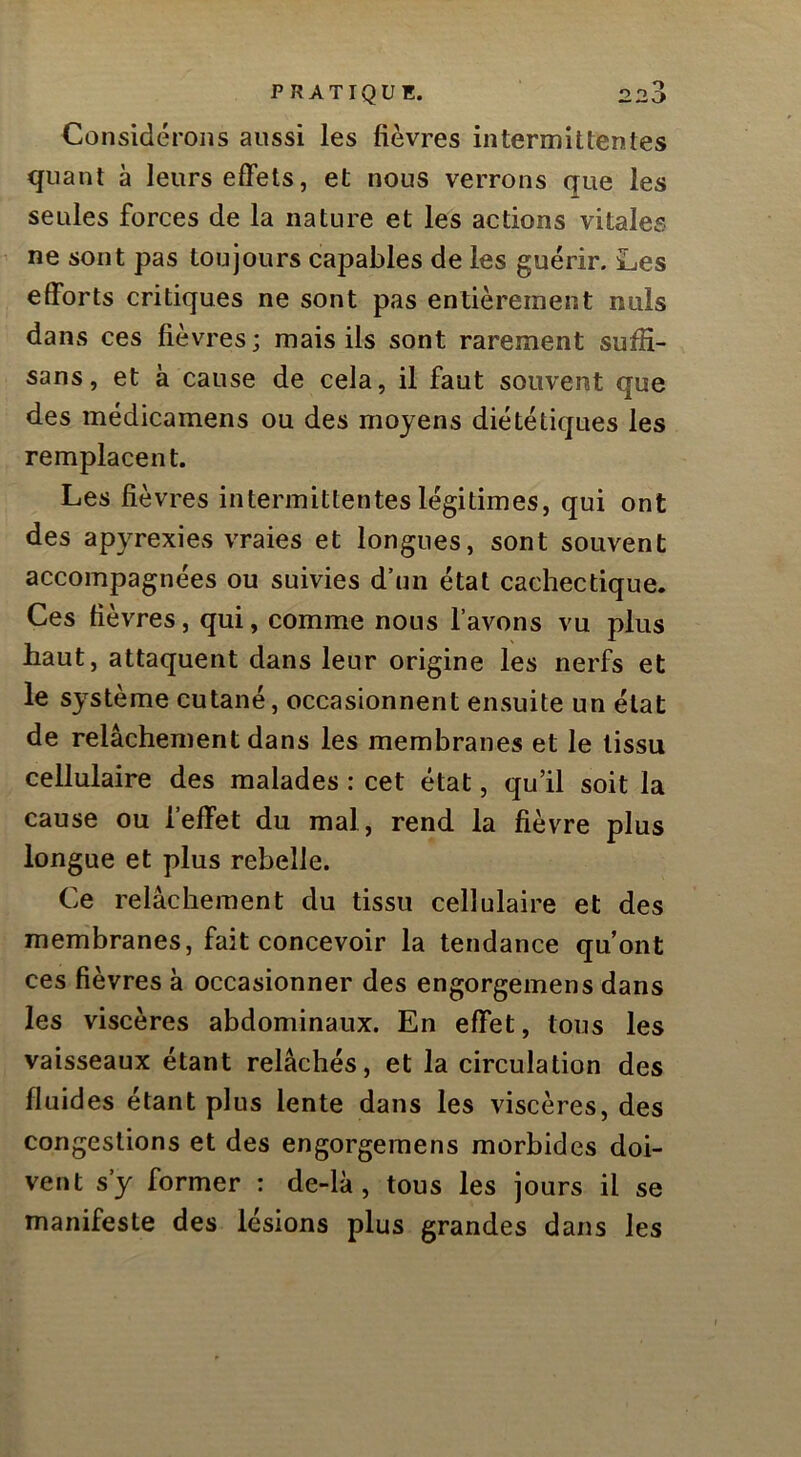 Considérons aussi les fièvres intermittentes quant à leurs effets, et nous verrons que les seules forces de la nature et les actions vitales ne sont pas toujours capables de les guérir. Les efforts critiques ne sont pas entièrement nuis dans ces fièvres; mais ils sont rarement sufîi- sans, et à cause de cela, il faut souvent que des médicamens ou des moyens diététiques les remplacent. Les fièvres intermittentes légitimes, qui ont des apyrexies vraies et longues, sont souvent accompagnées ou suivies d’un état cachectique. Ces fièvres, qui, comme nous l’avons vu plus haut, attaquent dans leur origine les nerfs et le système cutané, occasionnent ensuite un état de relâchement dans les membranes et le tissu cellulaire des malades : cet état, qu’il soit la cause ou 1 effet du mal, rend la fièvre plus longue et plus rebelle. Ce relâchement du tissu cellulaire et des membranes, fait concevoir la tendance qu’ont ces fièvres à occasionner des engorgemens dans les viscères abdominaux. En effet, tous les vaisseaux étant relâchés, et la circulation des fluides étant plus lente dans les viscères, des congestions et des engorgemens morbides doi- vent s’y former : de-lk, tous les jours il se manifeste des lésions plus grandes dans les