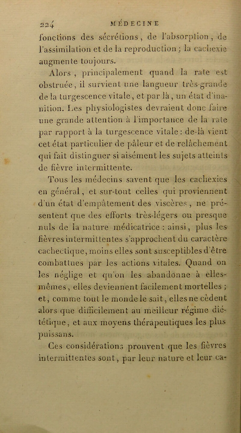 fonctions des sécrétions, de l’absorption, de l’assiinilation et de la reproduction ; la cachexie augmente toujours. Alors , princijialement quand la rate est obstruée, il survient une langueur très-grande de la turgescence vitale, et par là, un état d’ina- nition. Les physiologistes devraient donc faire mie grande attention à l’importance de la rate par rapport à la turgescence vitale: de-là vient cet état particulier de pâleur et de relâchement qui fait distinguer si aisément les sujets atteints de fièvre intermittente. Tous les médecins savent que les cachexies en général, et sur-tout celles qui proviennent d’un état d’empâtement des viscères, ne pré- sentent que des efforts très-légers ou presque nuis de la nature médicatrice : ainsi, plus les fièvres intermittentes s’approchent du caractère cachectique, moins elles sont susceptibles d’être combattues par les actions vitales. Quand on les néglige et qu’on les abandonne à elles- mêmes , elles deviennent facilement mortelles ; et, comme tout le monde le sait, elles ne cèdent alors que difFicilement au meilleur régime dié- tétique, et aux moyens thérapeutiques les plus puis sa ns. Ces considérations prouvent que les fièvres intermittentes sont, par leur nature et leur ca-
