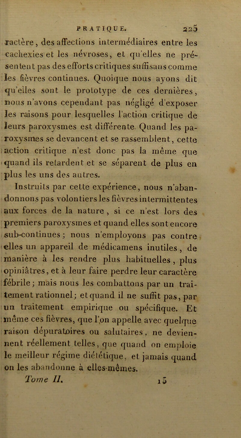 raclère , des afFeclions intermédiaires entre les cachexies et les névroses, et qu’elles ne pré- sentent pas des elForts critiques suffisanscomme Jes fièvres continues. Quoique nous ayons dit qu’elles sont le prototype de ces dernières, nous n’avons cependant pas négligé d’exposer les raisons pour lesquelles l’action critique de .leurs paroxysmes est différente. Quand les pa- roxysmes se devancent et se rassemblent, cette action critique n’est donc pas la même que quand ils retardent et se séparent de plus en plus les uns des autres. Instruits par cette expérience, nous n’aban- donnons pas volontiers les fièvres intermittentes aux forces de la nature , si ce n’est lors des premiers paroxysmes et quand elles sont encore sub-continues ; nous n’employons pas contre • elles un appareil de médicamens inutiles, de manière à les rendre plus habituelles, plus (Opiniâtres, et à leur faire perdre leur caractère fébrile; mais nous les combattons par un trai- tement rationnel; et quand il ne suffit pas, par un traitement empirique ou spécifique. Et même ces fièvres, que l’pn appelle avec quelque raison dépuratjoires ou salutaires, ne devien- nent réellement telles, que quand on emploie le meilleur régime diététique, et jamais quand on les abandonne à elles-mêmes. Tome //. i5