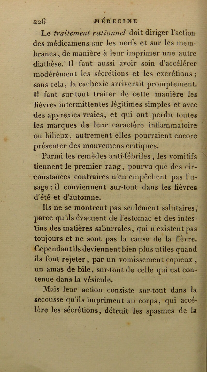 Le traitement rationnel doit diriger l’action des médicamens sur les nerfs et sur les mem- branes , de manière à leur imprimer une autre diathèse. Il faut aussi avoir soin d’accélcrer modérément les sécrétions et les excrétions; sans cela, la cachexie arriverait promptement. Il faut sur tout traiter de cette manière les fièvres intermittentes légitimes simples et avec des apyrexies vraies J et qui ont perdu toutes les marques de leur caractère inflammatoire ou bilieux, autrement elles pourraient encore présenter des raouvemens critiques. Parmi les remèdes anti-fébriles , les vomitifs tiennent le premier rang, pourvu que des cir- constances contraires n’en empêchent pas fu- sage : il conviennent sur-tout dans les fièvres d’été et d’automne. Ils ne se montrent pas seulement salutaires, parce qu’ils évacuent de l’estomac et des intes- tins des matières saburrales, qui n’existent pas toujours et ne sont pas la cause de la fièvre. Cependant ils deviennent bien plus utiles quand ils font rejeter, par un vomissement copieur:, un amas de bile, sur-tout de celle qui est con- tenue dans la vésicule. Mais leur action consiste sur-tout dans la secousse qu’ils impriment au corps, qui accé- lère les sécrétions, détruit les spasmes de la