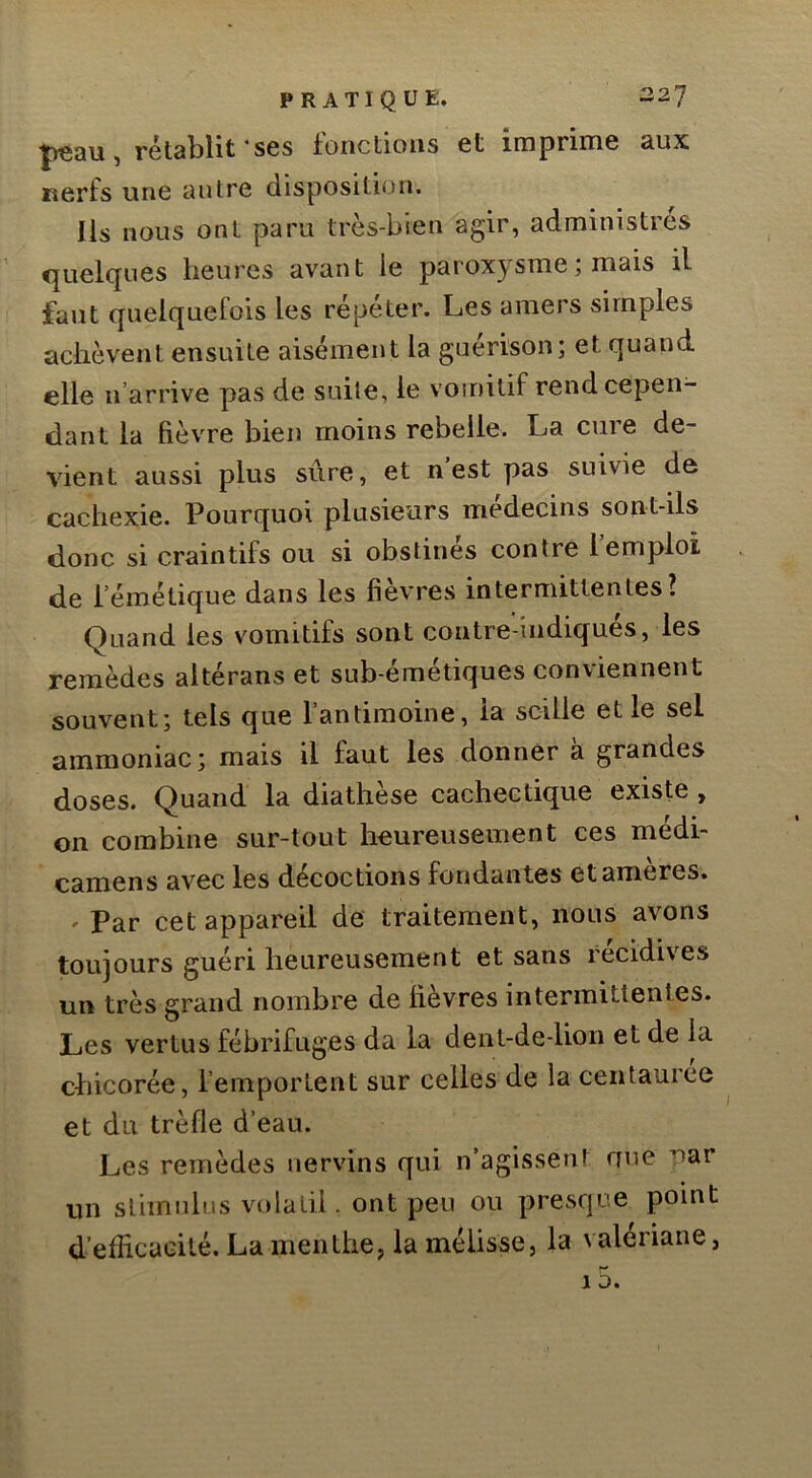 |)eau, rétablit‘ses fonctions et imprime aux nerfs une antre disposition. Ils nous ont paru très-bien agir, administrés quelques heures avant le paroxysme ; mais il faut quelquefois les répéter. Les amers simples achèvent ensuite aisément la guérison; et quand elle n’arrive pas de suite, le vomitif rend cepen- dant la fièvre bien moins rebelle. La cure de- vient aussi plus sûre, et n’est pas suivie de cachexie. Pourquoi plusieurs médecins sont-ils donc si craintifs ou si obstinés contre l’emploi de l’émétique dans les fîev'res intermittentes? Quand les vomitifs sont contre-indiqués, les remèdes altérans et sub-émétiques conviennent souvent; tels que l’antimoine, la scille et le sel ammoniac; mais il faut les donner à grandes doses. Quand la diathèse cachectique existe , on combine sur-tout heureusement ces médi- camens avec les décoctions fondantes etameres. ' Par cet appareil de traitement, nous avons toujours guéri heureusement et sans récidives un très grand nombre de lièvres intermittentes. Les vertus fébrifuges da la dent-de-lion et de la chicorée, l’emportent sur celles de la centaurce et du trèfle d’eau. Les remèdes uervins qui n’agissent ffue uar un slimiihis volatil. ont peu ou presque point d’efficacité. La menthe, la mélisse, la valériane,