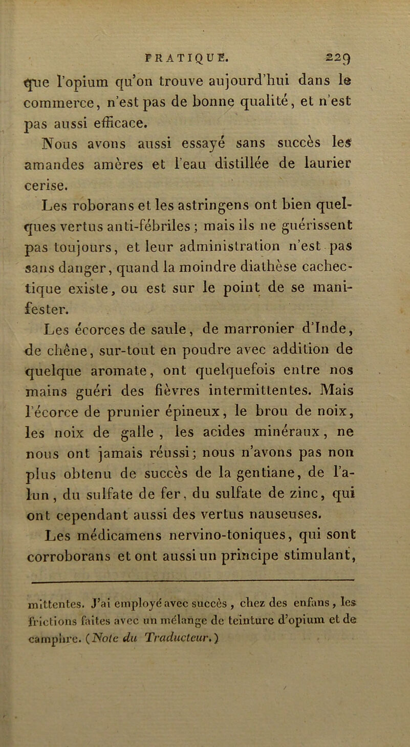 qiie l’opium qu’on trouve aujourd’hui dans le commerce, n’est pas de bonne qualité, et n’est pas aussi efficace. Nous avons aussi essayé sans succès le^ amandes amères et l’eau distillée de laurier cerise. Les roborans et les astringens ont bien quel- ques vertus anti-fébriles ; mais ils ne guérissent pas toujours, et leur administration n’est pas sans danger, quand la moindre diathèse cachec- tique existe, ou est sur le point de se mani- fester. Les écorces de saule, de marronier d’Inde, de chêne, sur-tout en poudre avec addition de quelque aromate, ont quelquefois entre nos mains guéri des fièvres intermittentes. Mais l’écorce de prunier épineux, le brou de noix, les noix de galle , les acides minéraux, ne nous ont jamais réussi; nous n’avons pas non plus obtenu de succès de la gentiane, de l’a- lun , du sulfate de fer, du sulfate de zinc, c[ui ont cependant aussi des vertus nauseuses. Les médicamens nervino-toniques, qui sont corroborans et ont aussi un principe stimulant, nilttentes. J’ai eitiplojd avec succès , chez des enfans, les frictions faites avec un mélange de teinture d’opium et de camplu’c. (Note du Traducteur,)