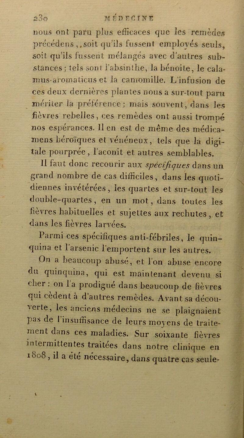 nous ont paru plus efficaces que les remèdes précéderis ,.soit qu'ils fusseni employés seuls, soit qu’ils fussent mélangés avec d’autres sub- stances ; tels sont i’absinthe, la bénoile, le cala- mus-aromalicus et la camomille. L’infusion de ces deux dernières plantes nous a sur-tout paru mériter la préférence ; mais souvent, dans les fièvres rebelles, ces remèdes ont aussi tromné I. nos espérances. II en est de même des médica- mens héroïques et vénéneux, tels que la digi- tale pourprée, l’aconit et autres semblables. 11 faut donc recourir aux spécifiques dans un grand nombre de cas difficiles, dans les quoti- diennes invétérées, les cjuartes et sur-tout les double-quartes, en un mot, dans toutes les lievres habituelles et sujettes aux rechutes, et dans les lièvres larvées. Parmi ces spécifiques anti-fébriles, le quin- quina et 1 arsenic l’emportent sur les autres. On a beaucoup abuse, et l’on abuse encore du quinquina, qui est maintenant devenu si cher; on 1 a prodigué dans beaucoup de fièvres qui cedent a d autres remèdes. Avant sa décou- verte, les anciens médecins ne se plaignaient pas de l’insuffisance de leurs moyens de traite- ment dans ces maladies. Sur soixante lièvres intermittentes traitées dans notre clinique en ibo8, il a été nécessaire, dans quatre cas seule-