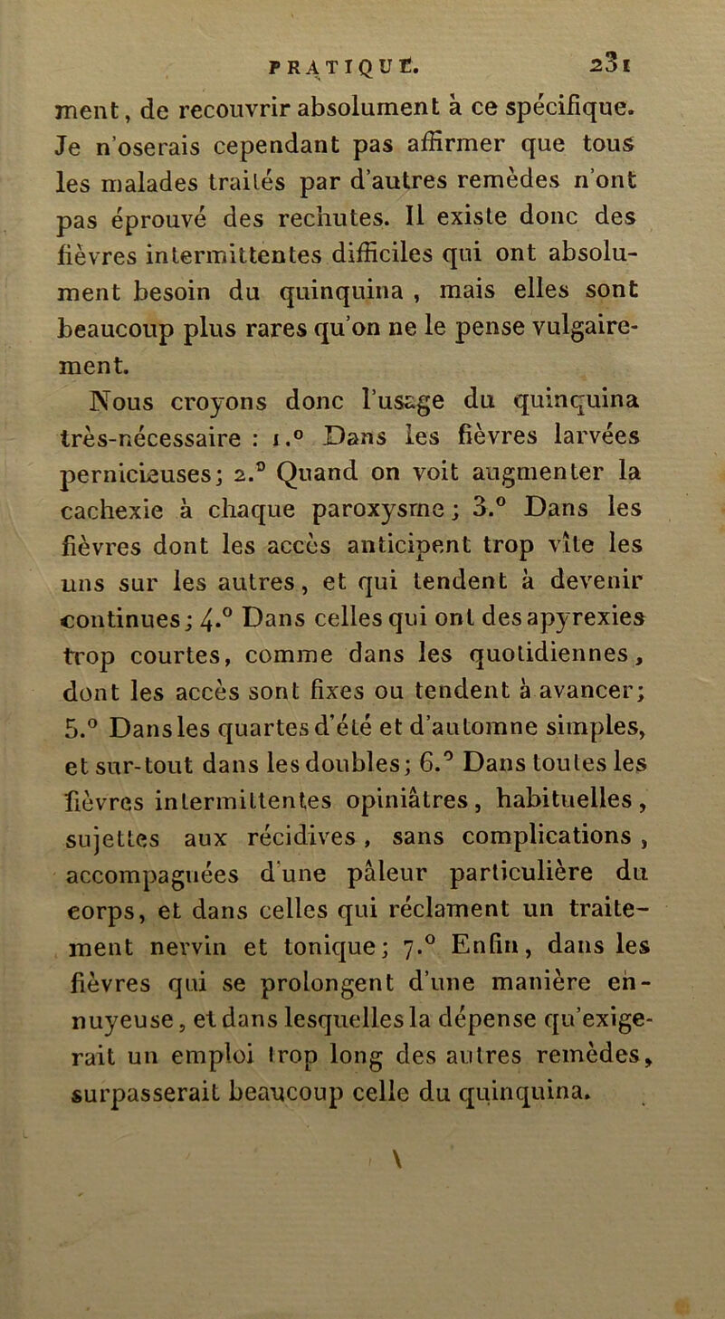 Trient, de recouvrir absolument à ce spécifique. Je n’oserais cependant pas affirmer que tous les malades traités par d’autres remèdes n’ont pas éprouvé des rechutes. Il existe donc des fièvres intermittentes difficiles qui ont absolu- ment besoin du quinquina , mais elles sont beaucoup plus rares qu’on ne le pense vulgaire- ment. Nous croyons donc l’usage du quinquina très-nécessaire : i.° Dans les fièvres larvées pernicieuses; 2.° Quand on voit augmenter la cachexie à chaque paroxysme ; 3.® Dans les fièvres dont les accès anticipent trop vite les uns sur les autres, et qui tendent a devenir continues ; 4*° Dans celles qui ont desapyrexies ti'op courtes, comme dans les quotidiennes, dont les accès sont fixes ou tendent à avancer; 5.° Dans les quartes d’été et d’automne simples, et sur-tout dans les doubles; 6.'^ Dans toutes les fièvres intermittentes opiniâtres, habituelles, sujettes aux récidives, sans complications , accompagnées dune pâleur particulière du corps, et dans celles qui réclament un traite- ment nevvin et tonique; 7.® Enfin, dans les fièvres qui se prolongent d’une manière en- nuyeuse, et dans lesquelles la dépense qu’exige- rait un emploi irop long des autres remèdes, surpasserait beaucoup celle du quinquina.