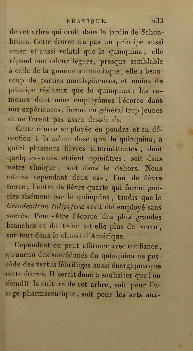 de cet arbre qui croît dans le jardin de Schon- bruLin. Cette écorce n’a pas un principe aussi amer et aussi volatil que le quinquina ; elle répand une odeur légère, presque semblable à celle de la gomme ammoniaque; elle a beau- coup de parties mucilagineuses, et moins de principe résineux que le quinquina ; les ra- meaux dont nous employâmes l’écorce dans nos expériences, furent en général trop jeunes et ne furent pas assez desséchés. Cette écorce employée en poudre et en dé- coction a la même dose que le quinquina, a guéri plusieurs fièvres intermittentes , dont quelques-unes étaient opiniâtres, soit dans notre clinique , soit dans le dehors. Nous eûmes cependant deux cas, l’un de fièvre tierce, l’autre de fièvre quarte qui furent gué- ries aisément par le quinquina, tandis que le liriodendron tulipifera avait été employé sans succès. Peut-être l’écorce des plus grandes branches et du tronc a-t-elle plus de vertu, sur-tout dans le climat d’Amérique. Cependant on peut affirmer avec confiance, qu aucun des succédanés du quinquina ne pos- sédé des vertus fébrifuges aussi énergiques que -cette écorce. Il serait donc à souhaiter que l’on étendît la culture de cet arbre, soit pour l’u- sage pharmaceutique, soit pour les arts aux-
