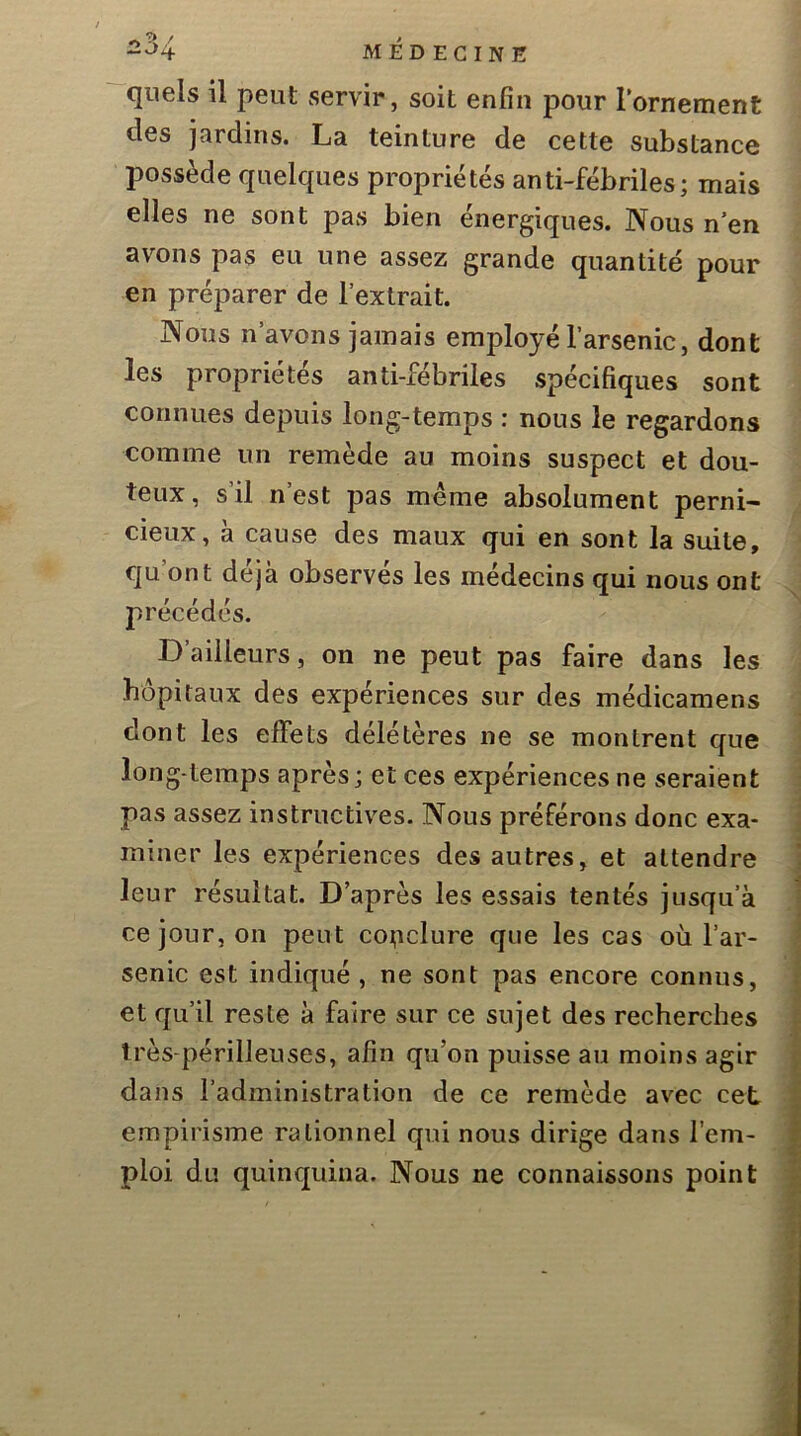 quels il peut servir, soit enfin pour l’ornement des jardins. La teinture de cette substance possède quelques propriétés anti-fébriles; mais elles ne sont pas bien énergiques. Nous n en avons pas eu une assez grande quantité pour en préparer de l’extrait. Nous n’avons jamais employé l’arsenic, dont les propriétés anti-fébriles spécifiques sont connues depuis long-temps : nous le regardons comme un remède au moins suspect et dou- teux, s’il n’est pas même absolument perni- cieux, à cause des maux qui en sont la suite, qu’ont déjà observés les médecins qui nous ont précédés. D’ailleurs, on ne peut pas faire dans les hôpitaux des expériences sur des médicamens dont les effets délétères ne se montrent que long temps après; et ces expériences ne seraient pas assez instructives. Nous préférons donc exa- miner les expériences des autres, et attendre leur résultat. D’après les essais tentés jusqu’à ce jour, on peut co^iclure que les cas où l’ar- senic est indiqué , ne sont pas encore connus, et qu’il reste à faire sur ce sujet des recherches très périlleuses, afin qu’on puisse au moins agir dans l’administration de ce remède avec cet empirisme rationnel qui nous dirige dans l’em- ploi du quinquina. Nous ne connaissons point
