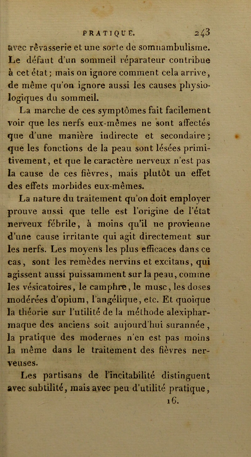 avec rêvasserie et une sorte de somnambulisme. Le défaut d’un sommeil réparateur contribue à cet état; mais on ignore comment cela arrive, de même qu’on ignore aussi les causes physio- logiques du sommeil. La marche de ces symptômes fait facilement voir que les nerfs eux-mêmes ne sont affectés que d’une manière indirecte et secondaire ; que les fonctions de la peau sont lésées primi- tivement, et que le caractère nerveux n’est pas la cause de ces fièvres, mais plutôt un effet des effets morbides eux-mêmes. La nature du traitement qu’on doit employer prouve aussi que telle est l’origine de l’état nerveux fébrile, à moins quil ne provienne d’une cause irritante qui agit directement sur les nerfs. Les moyens les plus efficaces dans ce cas, sont les remèdes nervins et excitans, qui agissent aussi puissamment sur la peau, comme les vésicatoires, le camphre, le musc, les doses modérées d’opium, l’angélique, etc. Et quoique la théorie sur l’utilité de la méthode alexiphar- maque des anciens soit aujourd’hui surannée , la pratique des modernes n’en est pas moins la même dans le traitement des fièvres ner- veuses. Les partisans de nncitabilité distinguent avec subtilité, mais avec peu d’utilité pratique, 16.