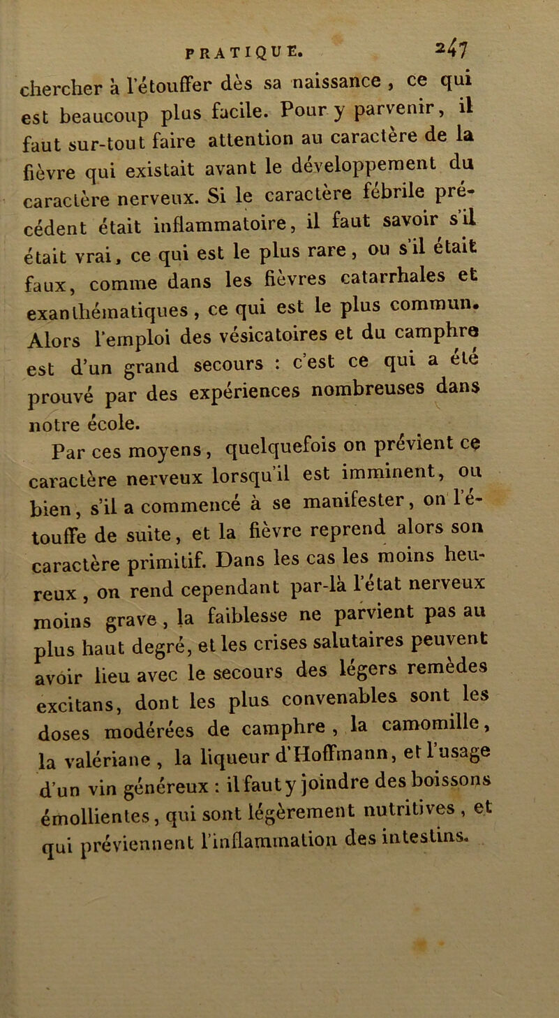 chercher à 1 etouffer dès sa naissance , ce qui est beaucoup plus facile. Pour y parvenir, il faut sur-tout faire attention au caractère de la fièvre qui existait avant le développement du caractère nerveux. Si le caractère febrile pré- cédent était inflammatoire, il faut savoir s il était vrai, ce qui est le plus rare, ou s il était faux, comme dans les fièvres catarrhales et exanthématiques, ce qui est le plus commun. Alors l’emploi des vésicatoires et du camphru est d’un grand secours : c’est ce qui a été prouvé par des expériences nombreuses dans notre école. Par ces moyens, quelquefois on prévient ce caractère nerveux lorsqu’il est imminent, ou bien, s’il a commencé à se manifester, on 1 e- touffe de suite, et la fièvre reprend alors son caractère primitif. Dans les cas les moins heu- reux , on rend cependant par-la letat nerveux moins grave, la faiblesse ne parvient pas au plus haut degré, elles crises salutaires peuvent avoir lieu avec le secours des légers remèdes excitans, dont les plus convenables sont les doses modérées de camphre , la camomille, la valériane , la liqueur d’Hoffmann, et 1 usage d’un vin généreux : il faut y joindre des boissons émollientes, qui sont légèrement nutritives , et qui préviennent l’inflammation des intestins.
