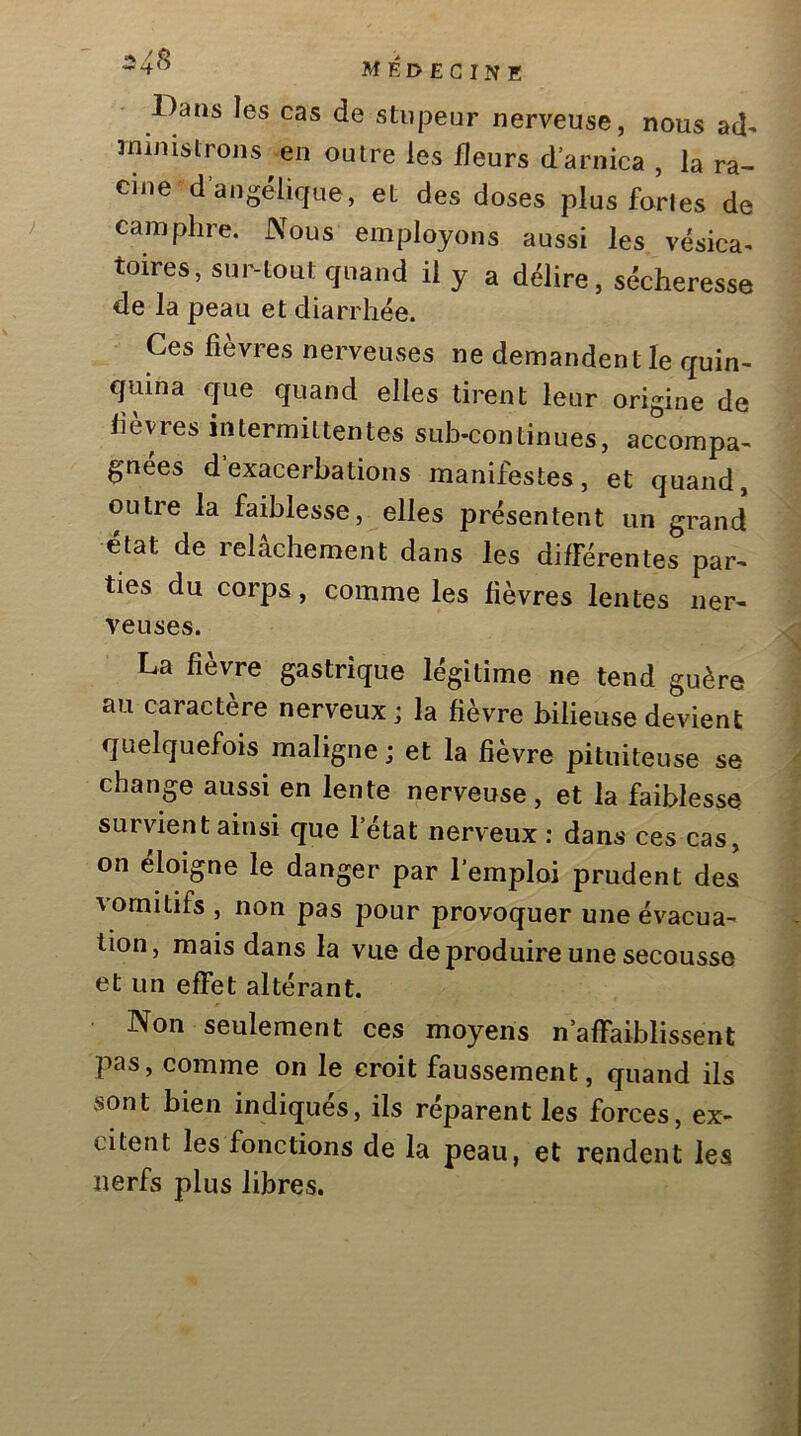 Dans les cas de stupeur nerveuse, nous ad- ministrons en outre les fleurs d’arnica , la ra- cine d’angélique, et des doses plus fortes de camphre. Nous employons aussi les vésica- toires, sur-tout quand il y a délire, sécheresse de la peau et diarrhée. Ces fièvres nerveuses ne demandent le quin- quina que quand elles tirent leur origine de lièvres intermittentes sub-continues, accompa- gnées d exacerbations manifestes, et quand, outre la faiblesse, elles présentent un grand état de relâchement dans les différentes par- ties du corps, comme les fièvres lentes ner- veuses. La fièvre gastrique légitime ne tend guère au caractère nerveux; la fièvre bilieuse devient quelquefois maligne j et la fièvre pituiteuse se change aussi en lente nerveuse, et la faiblesse survient ainsi que l’état nerveux : dans ces cas, on éloigne le danger par l’emploi prudent des vomitifs , non pas pour provoquer une évacua- tion, mais dans la vue de produire une secousse et un effet altérant. Non seulement ces moyens n’affaiblissent pas, comme on le croit faussement, quand ils sont bien indiqués, ils réparent les forces, ex- citent les fonctions de la peau, et rendent les nerfs plus libres.