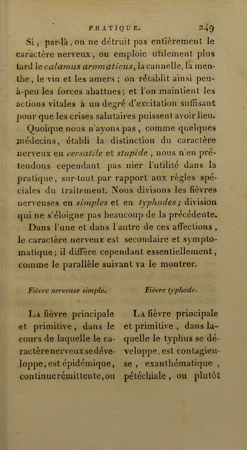 Si, par-là , on ne détruit pas entièrement le caractère nerveux, on emploie utilement plus tard le calamus aromaticus^ la cannelle, la men- the, le vin et les amers ; on rétablit ainsi peu- à-peu les forces abattues; et l’on maintient les actions vitales à un degré d'excitation sufHsant pour que les crises salutaires puissent avoir lieu. Quoique nous n’ayons pas , comme quelques médecins, établi la distinction du caractère nerveux en ^^ersatile et stupide y nous n’en pré- tendons cependant pas nier l’utilité dans la pratique, sur-tout par rapport aux règles spé- ciales du traitement. Nous divisons les fièvres nerveuses en simples et en typhodes ; division, qui ne s’éloigne pas beaucoup de la précédente. Dans l’une et dans l’autre de ces affections, le caractère nerveux est secondaire et sympto- matique; il diffère cependant essentiellement, comme le parallèle suivant va le montrer. Fièvre nerveuse simple» La fièvre principale et primitive , dans le cours de laquelle le ca- ractère nerveux se déve- loppe, est épidémique, continue rémit tente, ou Fièvre typhode. La fièvre principale et primitive , dans la- quelle le typhus se dé- veloppe, est contagieu- se , exanthématique , pétéchiale , ou plutôt