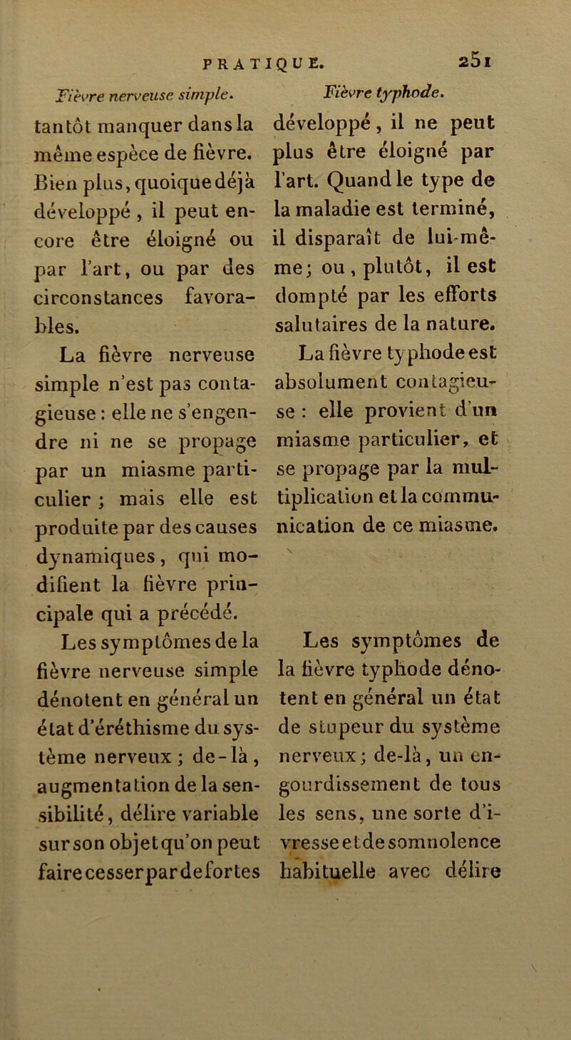 Fih>re nerveuse simple. tantôt manquer dans la même espèce de fièvre. Bien plus, quoique déjà développé , il peut en- core être éloigné ou par l’art, ou par des circonstances favora- bles. La fièvre nerveuse simple n’est pas conta- gieuse : elle ne s’engen- dre ni ne se propage par un miasme parti- culier ; mais elle est produite par des causes dy namiques, qui mo- difient la fièvre prin- cipale qui a précédé. Les symptômes de la fièvre nerveuse simple dénotent en général un état d’éréthisme du sys- tème nerveux; de-lk, augmentation de la sen- sibilité , délire variable surson objetqu’on peut faire cesserpardefortes Fièvre typhode. développé, il ne peut plus être éloigné par l’art. Quand le type de la maladie est terminé, il disparaît de lui-mê- me; ou , plutôt, il est dompté par les efforts salutaires de la nature. La fièvre typhode est absolument contagieu- se : elle provient d’un miasme particulier, et se propage par la mul- tiplication et la commu- nication de ce miasme. Les symptômes de la fièvre typhode déno- tent en général un état de stupeur du système nerveux; de-là, un en- gourdissement de tous les sens, une sorte d’i- vresse etde somnolence t habituelle avec délire
