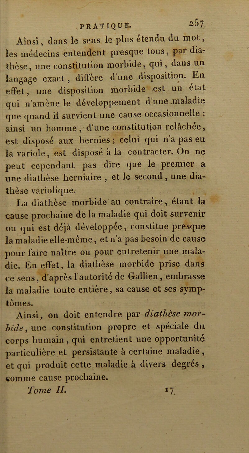 Ainsi, dans le sens le plus étendu du mot, les médecins entendent presque tous, par dia- thèse, une constitution morbide, qui, dans un langage exact , diffère d une disposition. En effet, une disposition morbide est un état qui n’amène le développement dune .maladie que quand il survient une cause occasionnelle : ainsi un homme, d’une constitution relachee, est disposé aux hernies ; celui qui n a pas eu la variole, est disposé à la contracter. On ne peut cependant pas dire que le premier a une diathèse herniaire , et le second, une dia- thèse variolique. La diathèse morbide au contraire, étant la cause prochaine de la maladie qui doit survenir ou qui est déjà développée, constitue presque la maladie elle-même, et n’a pas besoin de cause pour faire naître ou pour entretenir une mala- die. En effet, la diathèse morbide prise dans ce sens, d’après l’autorité de Gallien, embrasse la maladie toute entière, sa cause et ses symp- tômes. Ainsi, on doit entendre par diathèse mor- bide^ une constitution propre et spéciale du corps humain , qui entretient une opportunité particulière et persistante à certaine maladie, et qui produit cette maladie k divers degrés , comme cause prochaine. Tome IL *7,