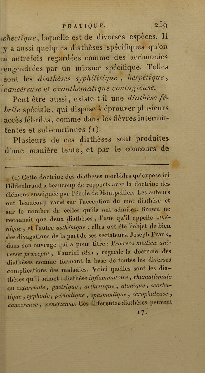laquelle est de diverses espèces. Il ’y a aussi quelques diathèses spécifiques qu’on iSL autrefois regardées comme des acrimonies Iengendrées par un miasme spécifique. Telles sont les diathèses syphilitique , herpétique^ cancéreuse et exanthématique contagieuse. Peut-être aussi, existe-t-il une diathèse fé- brile spéciale , qui dispose à éprouver plusieurs accès fébriles, comme dans les fièvres intermit- tentes et sub-conlinues (i). Plusieurs de ces diatheses sont produites d’une manière lente, et par le concours de (i) Cetle doctrîue des diathèses morbides qu’expose ici Hildenbrand a beaucoup de rapports avec la doctrine des élémens enseignée par l’école de Montpellier. Les auteurs ont beaucoup varié sur l’acception du mot diathèse et sur le nombre de celles qu’ils ont admises. Brown ne reconnaît cjue deux diatbèses , l’une qu il appelle sthé- nique , et l’autre asthénique : elles ont été l’objet de bien des divagations de la part de ses sectateurs. Joseph Frank, dans son ouvrage qui a pour titre ; Praxeos medicce uni- verste prœcepta , Taurini 1821 , regarde la doctrine des diathèses comme formant la base de toutes les diveises complications des maladies. Voici quelles sont les dia- thèses qu’il admet : diathèse inflcumnatoire, rhumatismale ou catarrhale, gastrique , arthritique , atonique, scorbu- tique, typhocle, périodique , spasmodique, scrophuleuse , cancéreuse, vénérienne. Ces dhlcrentfis diathèses peuvent i7-'