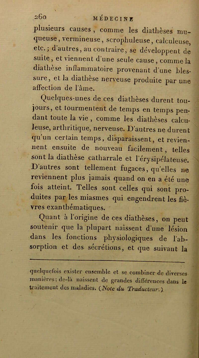 plusieurs causes , comme les diathèses mu- queuse, vermineuse, scrophuleuse, calculeuse, etc.; d autres, au contraire J se développent de suite J et viennent d une seule cause, comme la diathèse inflammatoire provenant d’une bles- sure, et la diathese nerveuse produite par une affection de l’ame. Quelques-unes de ces diathèses durent tou- jours, et tourmentent de temps en temps pen- dant toute la vie , comme les diathèses calcu- leuse, arthritique, nerveuse. D'autres ne durent qu un certain temps, disparaissent, et revien- nent ensuite de nouveau facilement, telles sont la diathèse catharrale et l’érysipélateuse. D autres sont tellement fugaces, quelles ne reviennent plus jamais quand on en a été une fois atteint. Telles sont celles qui sont pro- duites par les miasmes qui engendrent les fiè- vres exanthématiques. Quant à l’origine de ces diathèses, on peut soutenir que la plupart naissent d’une lésion dans les fonctions physiologiques de l’ab- sorption et des sécrétions, et que suivant la quelquefois exister ensemble et se combiner de diverses manières; de-là naissent de grandes différences dans le traitement des maladies. (Note du. Traducteur.I