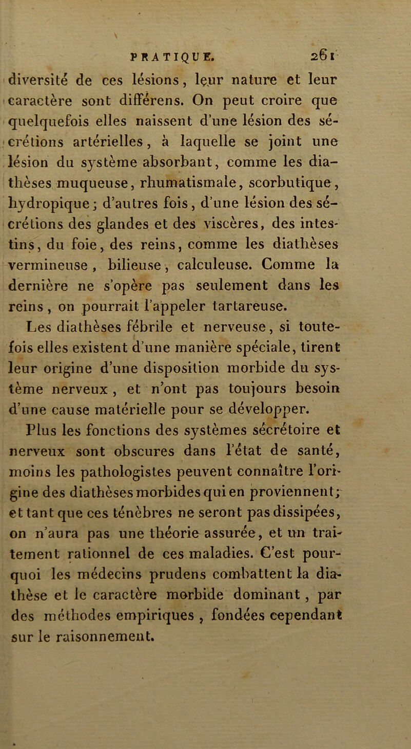diversité de ces lésions, Iç.ur nature et leur caractère sont dififérens. On peut croire que quelquefois elles naissent d’une lésion des sé- crétions artérielles, à laquelle se joint une lésion du système absorbant, comme les dia- thèses muqueuse, rhumatismale, scorbutique, hydropique ; d’autres fois, d’une lésion des sé- crétions des glandes et des viscères, des intes- tins, du foie, des reins, comme les diathèses vermineuse , bilieuse, calculeuse. Comme la dernière ne s’opère pas seulement dans les reins , on pourrait l’appeler tartareuse. Les diathèses fébrile et nerveuse, si toute- fois elles existent d’une manière spéciale, tirent leur origine d’une disposition morbide du sys- tème nerveux, et n’ont pas toujours besoin d’une cause matérielle pour se développer. Plus les fonctions des systèmes sécrétoire et nerveux sont obscures dans l’état de santé, moins les pathologistes peuvent connaître l’ori- gine des diathèses morbides qui en proviennent; et tant que ces ténèbres ne seront pas dissipées, on n’aura pas une théorie assurée, et un trai- tement rationnel de ces maladies. C’est pour- quoi les médecins prudens combattent la dia- thèse et le caractère morbide dominant, par des méthodes empiriques , fondées cependant sur le raisonnement.