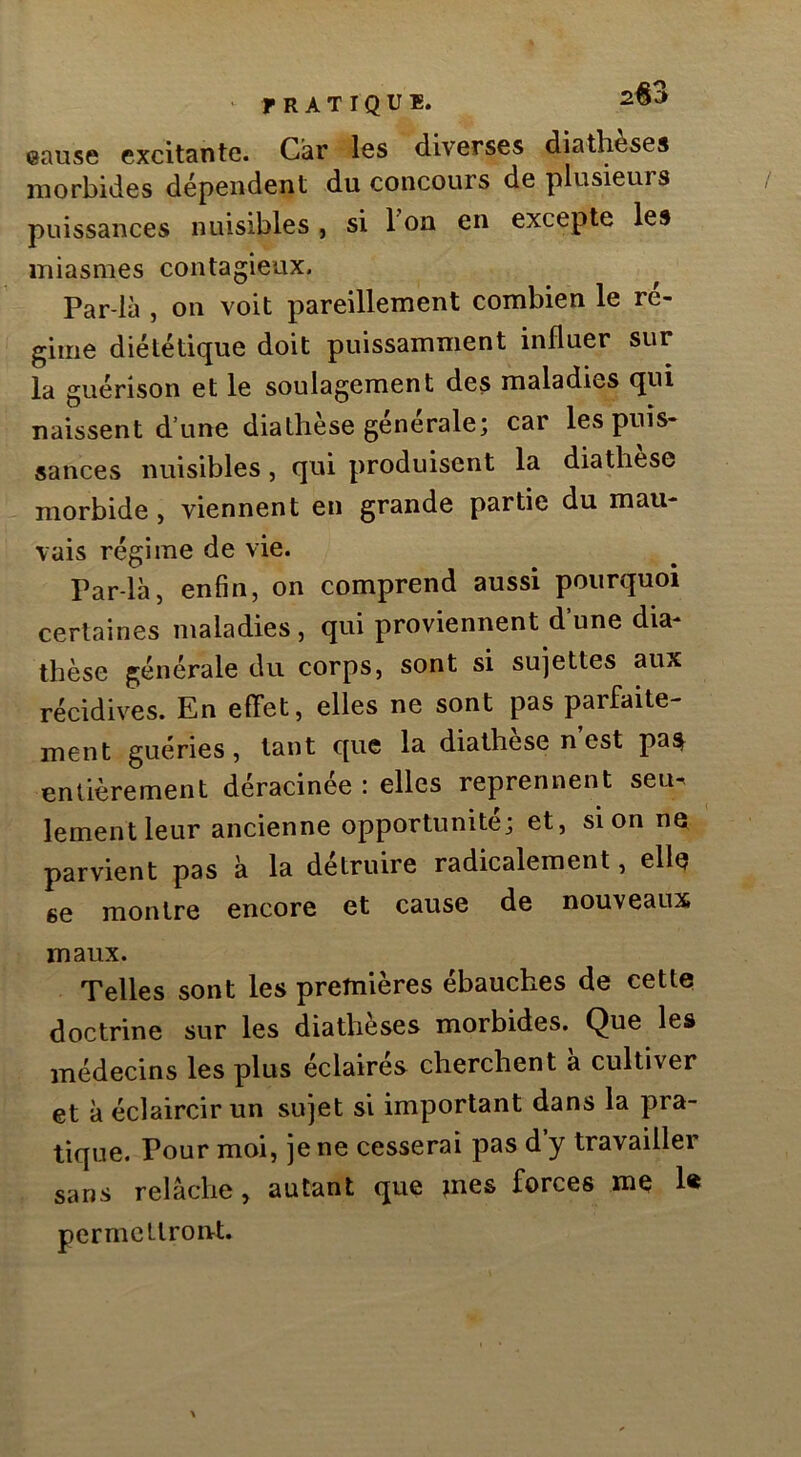 ' rRATIQUB. eause excitante. Car les diverses diathèses morbides dépendent du concours de plusieurs puissances nuisibles , si 1 ou en excepte les miasmes contagieux. Par-là , on voit pareillement combien le ré- gime diététique doit puissamment influer sur la guérison et le soulagement des maladies qui naissent d’une diathèse générale; car les puis- sances nuisibles, qui produisent la diathese morbide, viennent en grande partie du mau- vais régime de vie. Parla, enfin, on comprend aussi pourquoi certaines maladies, qui proviennent d’une dia- thèse générale du corps, sont si sujettes aux récidives. En efifet, elles ne sont pas parfaite- ment guéries, tant que la diathese n est pas^ entièrement déracinée : elles reprennent seu. lementleur ancienne opportunité; et, si on ne parvient pas à la détruire radicalement, elle se montre encore et cause de nouveaux maux. Telles sont les premières ébauches de cette doctrine sur les diathèses morbides. Que les médecins les plus éclairés cherchent a cultiver et à éclaircir un sujet si important dans la pra- tique. Pour moi, je ne cesserai pas d y travailler sans relâche, autant que jnes forces me 1« permcUronrt.
