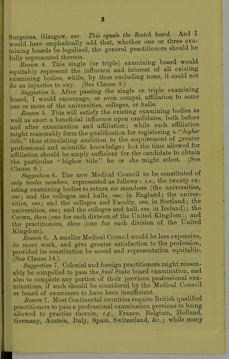 Surgeons, Glasgow, one. This equals the Scotch board. And I would here emphatically add that, whether one or three exa- mining hoards be legalised, the general practitioners should be fully represented thereon. Reason 4. This single (or triple) examining hoard would equitably represent the influence and interest of all existing examining bodies, while, by thus excluding none, it could not do an injustice to any. (See Olause 9.) _ _ Suggestion 5. After passing the single or triple examining board, I would encourage, or even compel, affiliation to some one or more of the universities, colleges, or halls. Reason 5. Tbis will satisfy the existing examining bodies as well as exert a beneficial influence upon candidates, both before and after examination and affiliation; while such affiliation might reasonably form the qualification for registering a ''higher title, thus stimulating ambition to the acquirement of greater professional and scientific knowledge; but the time allowed for affiliation should be amply sufficient for the candidate to obtain the particular higher title he or she might select. (See Clause 9.) , . Suggestion 6. The new Medical Council to be constituted ot only twelve members, represented as follows : i.e., the twenty ex- isting examining bodies to return six members (the universities, one; and the colleges and halls, one, in England; the univer- sities, one; and the colleges and Faculty, one, in Scotland; the universities, one; and the colleges and hall, one, in Ireland); the Crown, three (one for each division of the United Kingdom); and the practitioners, three (one for each division of the United Kingdom). Reason 6. A smaller Medical Council would be less expensive, do more work, and give greater satisfaction to the profession, provided its constitution be sound and representation equitable. (See Clause 14.) Suggestion 7. Colonial and foreign practitioners might reason- ably be compelled to pass the final State board examination, and also to complete any portion of their previous professional exa- minations, if such should be considered by the Medical Council or board of examiners to have been insufficient. Reason 7. Most Continental countries require British qualified practitioners to pass a professional examination previous to being allowed to practise therein, e.g., France, Belgium, Holland, Germany, Austria, Italy, Spain, Switzerland, &c.; while many