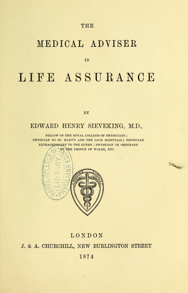 THE MEDICAL ADVISEE IN LIFE ASSUEANCE BY EDWAED HENEY SIEVEKING, M.D., FELLOW OF THE ROYAL COLLEGE OF PHYSICIANS J PHYSICIAN TO ST. MARY'S AND THE LOCK HOSPITALS ; PHYSICIAN LONDON J. & A. CHUKCHILL, NEW BURLINGTON STREET 1874