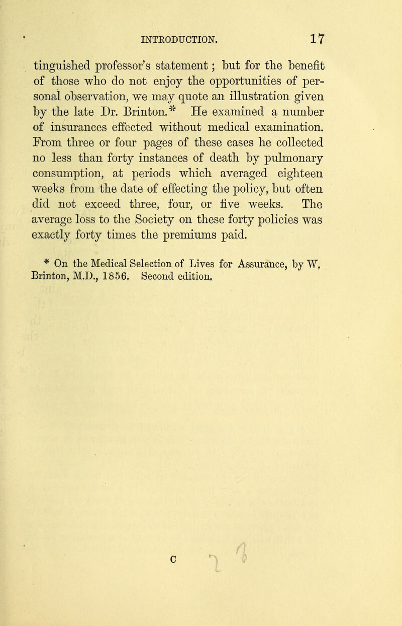 tinguished professor's statement; but for the benefit of those who do not enjoy the opportunities of per- sonal observation, we may quote an illustration given by the late Dr. Brinton.* He examined a number of insurances effected without medical examination. From three or four pages of these cases he collected no less than forty instances of death by pulmonary consumption, at periods which averaged eighteen weeks from the date of effecting the policy, but often did not exceed three, four, or five weeks. The average loss to the Society on these forty policies was exactly forty times the premiums paid. * On the Medical Selection of Lives for Assurance, by W. Brinton, M.D., 1856. Second edition. i