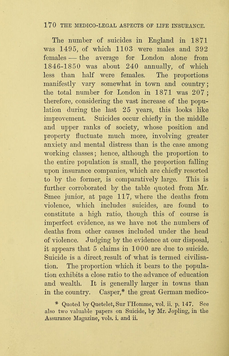 The number of suicides in England in 1871 was 1495, of which 1103 were males and 392 females — the average for London alone from 1846-1850 was about 240 annually, of which less than half were females. The proportions manifestly vary somewhat in town and country; the total number for London in 1871 was 207 ; therefore, considering the vast increase of the popu- lation during the last 25 years, this looks like improvement. Suicides occur chiefly in the middle and upper ranks of society, whose position and property fluctuate much more, involving greater anxiety and mental distress than is the case among working classes; hence, although the proportion to the entire population is small, the proportion falling upon insurance companies, which are chiefly resorted to by the former, is comparatively large. This is further corroborated by the table quoted from Mr. Smee junior, at page 117, where the deaths from violence, which includes suicides, are found to constitute a high ratio, though this of course is imperfect evidence, as we have not the numbers of deaths from other causes included under the head of violence. Judging by the evidence at our disposal, it appears that 5 claims in 1000 are due to suicide. Suicide is a direct, result of what is termed civilisa- tion. The proportion which it bears to the popula- tion exhibits a close ratio to the advance of education and wealth. It is generally larger in towns than in the country. Casper,* the great German medico- * Quoted by Quetelet, Sur l'Homme, vol. ii. p. 147. See also two valuable papers on Suicide, by Mr. Jopling, in the Assurance Magazine, vols. i. and ii.