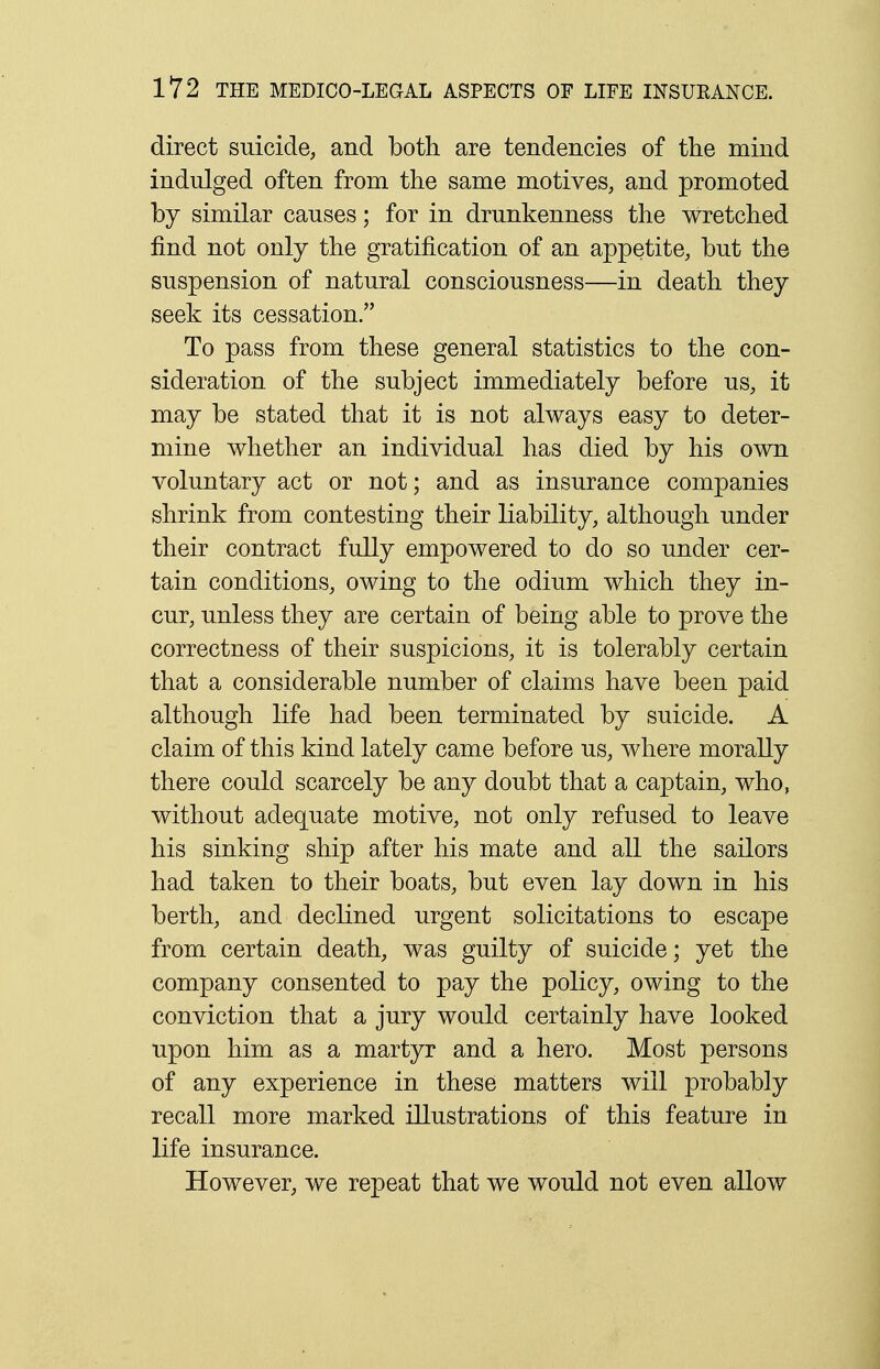 direct suicide, and both are tendencies of the mind indulged often from the same motives, and promoted by similar causes; for in drunkenness the wretched find not only the gratification of an appetite, but the suspension of natural consciousness—in death they seek its cessation. To pass from these general statistics to the con- sideration of the subject immediately before us, it may be stated that it is not always easy to deter- mine whether an individual has died by his own voluntary act or not; and as insurance companies shrink from contesting their liability, although under their contract fully empowered to do so under cer- tain conditions, owing to the odium which they in- cur, unless they are certain of being able to prove the correctness of their suspicions, it is tolerably certain that a considerable number of claims have been paid although life had been terminated by suicide. A claim of this kind lately came before us, where morally there could scarcely be any doubt that a captain, who, without adequate motive, not only refused to leave his sinking ship after his mate and all the sailors had taken to their boats, but even lay down in his berth, and declined urgent solicitations to escape from certain death, was guilty of suicide; yet the company consented to pay the policy, owing to the conviction that a jury would certainly have looked upon him as a martyr and a hero. Most persons of any experience in these matters will probably recall more marked illustrations of this feature in life insurance. However, we repeat that we would not even allow