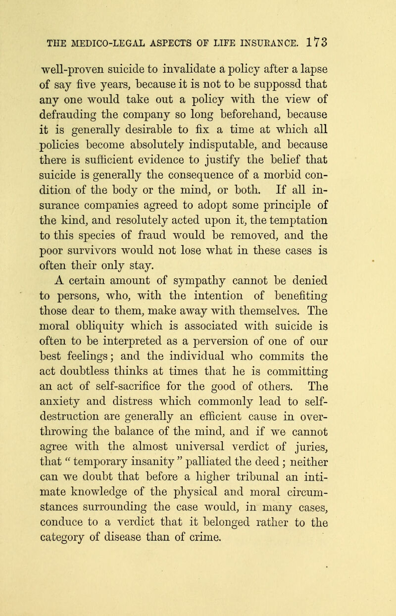 well-proven suicide to invalidate a policy after a lapse of say five years, because it is not to be suppossd that any one would take out a policy with the view of defrauding the company so long beforehand, because it is generally desirable to fix a time at which all policies become absolutely indisputable, and because there is sufficient evidence to justify the belief that suicide is generally the consequence of a morbid con- dition of the body or the mind, or both. If all in- surance companies agreed to adopt some principle of the kind, and resolutely acted upon it, the temptation to this species of fraud would be removed, and the poor survivors would not lose what in these cases is often their only stay. A certain amount of sympathy cannot be denied to persons, who, with the intention of benefiting those dear to them, make away with themselves. The moral obliquity which is associated with suicide is often to be interpreted as a perversion of one of our best feelings; and the individual who commits the act doubtless thinks at times that he is committing an act of self-sacrifice for the good of others. The anxiety and distress which commonly lead to self- destruction are generally an efficient cause in over- throwing the balance of the mind, and if we cannot agree with the almost universal verdict of juries, that temporary insanity palliated the deed ; neither can we doubt that before a higher tribunal an inti- mate knowledge of the physical and moral circum- stances surrounding the case would, in many cases, conduce to a verdict that it belonged rather to the category of disease than of crime.