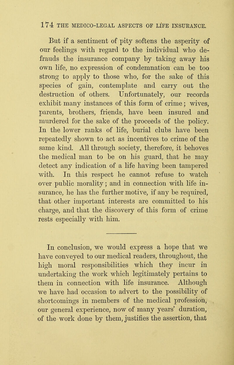 But if a sentiment of pity softens the asperity of our feelings with regard to the individual who de- frauds the insurance company by taking away his own life, no expression of condemnation can be too strong to apply to those who, for the sake of this species of gain, contemplate and carry out the destruction of others. Unfortunately, our records exhibit many instances of this form of crime; wives, parents, brothers, friends, have been insured and murdered for the sake of the proceeds of the policy. In the lower ranks of life, burial clubs have been repeatedly shown to act as incentives to crime of the same kind. All through society, therefore, it behoves the medical man to be on his guard, that he may detect any indication of a life having been tampered with. In this respect he cannot refuse to watch over public morality; and in connection with life in- surance, he has the further motive, if any be required, that other important interests are committed to his charge, and that the discovery of this form of crime rests especially with him. In conclusion, we would express a hope that we have conveyed to our medical readers, throughout, the high moral responsibilities which they incur in undertaking the work which legitimately pertains to them in connection with life insurance. Although we have had occasion to advert to the possibility of shortcomings in members of the medical profession, our general experience, now of many years' duration, of the work done by them, justifies the assertion, that