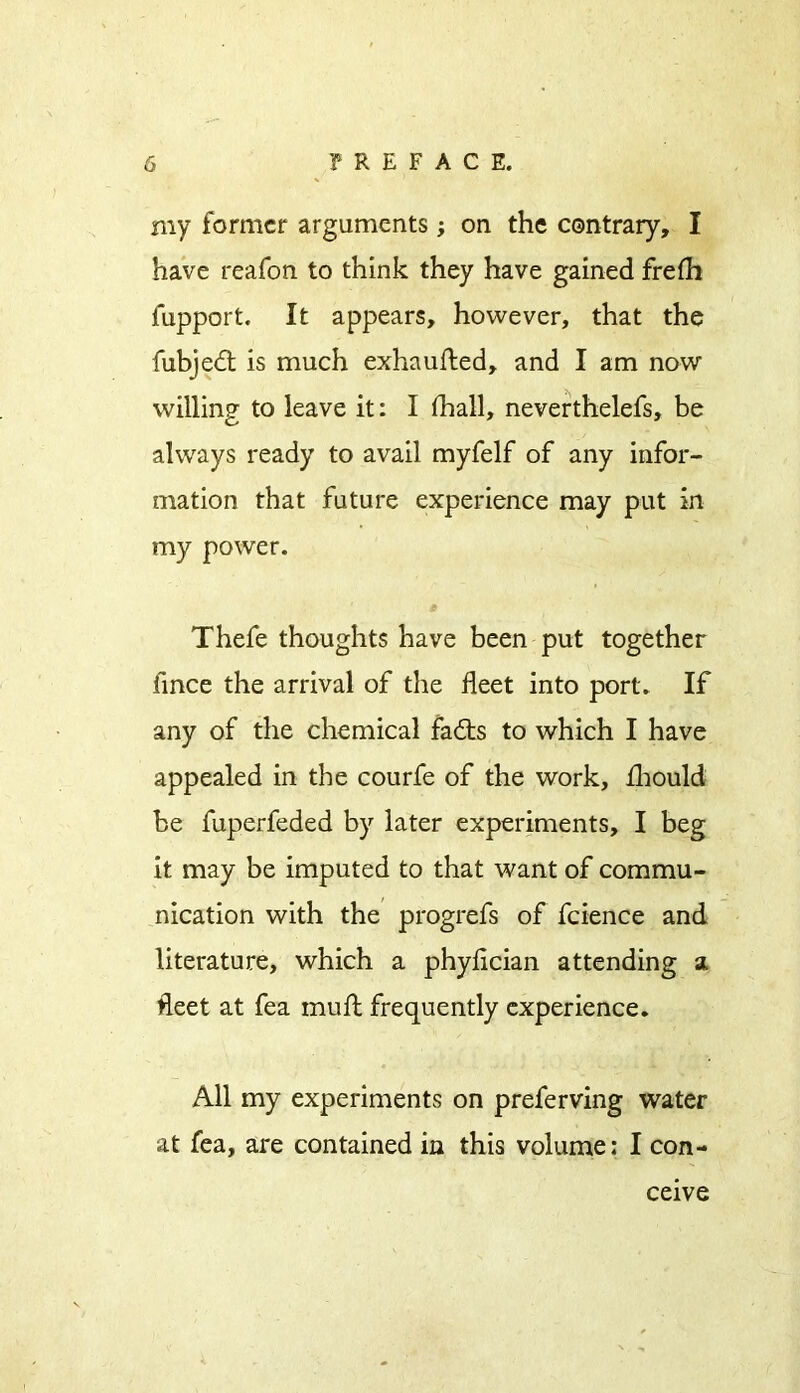 my former arguments; on the contrary, I have reafon to think they have gained frefh fupport. It appears, however, that the fubjed is much exhaufted, and I am now willing to leave it: I fhall, neverthelefs, be always ready to avail myfelf of any infor- mation that future experience may put in my power. Thefe thoughts have been put together iince the arrival of the fleet into port. If any of the chemical fads to which I have appealed in the courfe of the work, fhould be fuperfeded by later experiments, I beg it may be imputed to that want of commu- nication with the progress of fcience and literature, which a phyfleian attending a fleet at fea mull frequently experience. All my experiments on preferving water at fea, are contained in this volume: I con- ceive