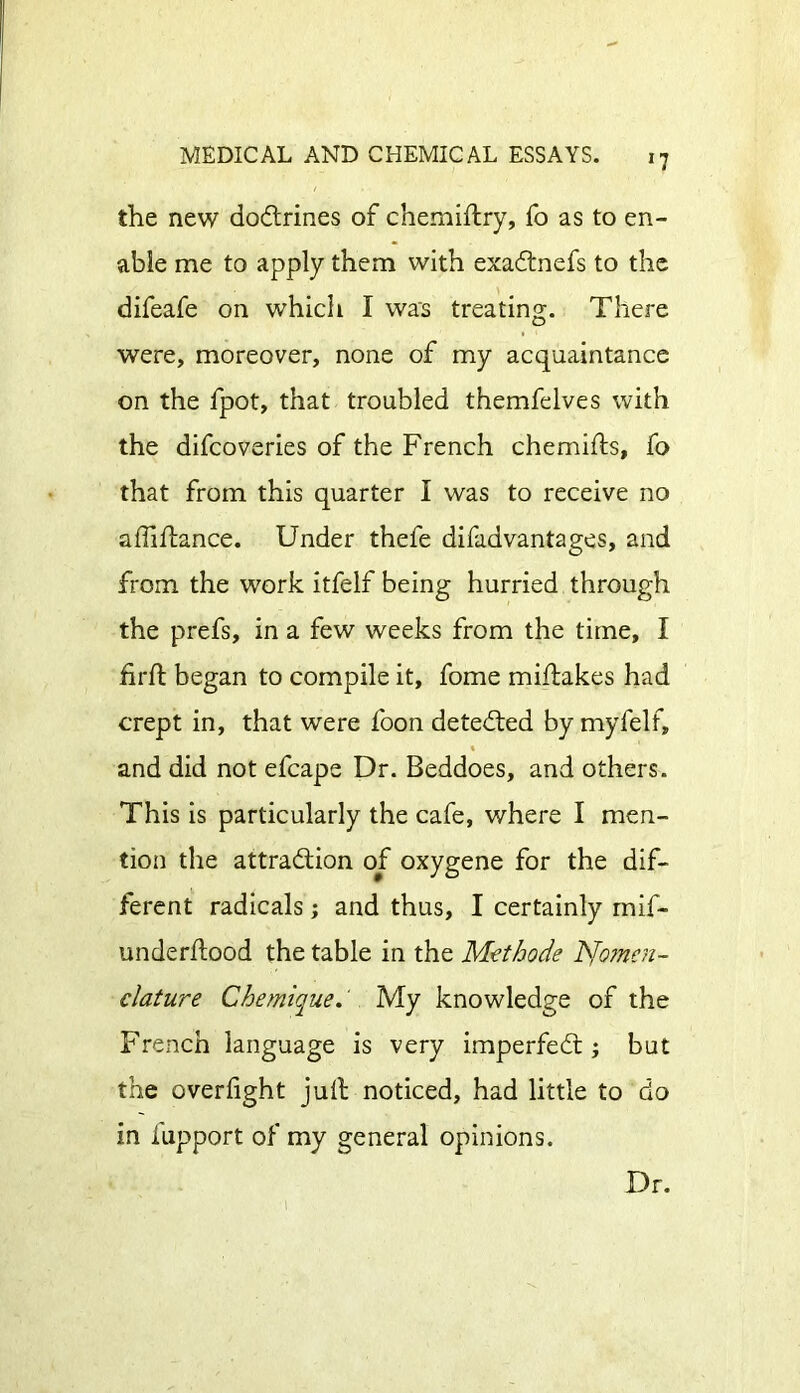 the new doCtrines of chemiftry, fo as to en- able me to apply them with exaCtnefs to the difeafe on which I was treating. There were, moreover, none of my acquaintance on the fpot, that troubled themfelves with the difcoveries of the French chemifts, fo that from this quarter I was to receive no afiiltance. Under thefe difadvantages, and from the work itfelf being hurried through the prefs, in a few weeks from the time, I firft began to compile it, fome miftakes had crept in, that were foon detected by myfelf, and did not efcape Dr. Beddoes, and others. This is particularly the cafe, where I men- tion the attraction of oxygene for the dif- ferent radicals; and thus, I certainly mif- underflood the table in the Methods hJo?ncn- clature Chemique. My knowledge of the French language is very imperfeCt ; but the overfight jult noticed, had little to do in lupport of my general opinions. I Dr.