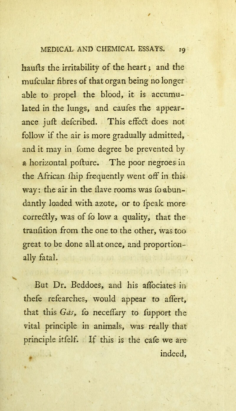 haufts the irritability of the heart; and the mufcular fibres of that organ being no longer able to propel the blood, it is accumu- lated in the lungs, and caufes the appear- ance juft defcribed. This effect does not follow if the air is more gradually admitted, and it may in fome degree be prevented by a horizontal pofture. The poor negroes in the African fhip frequently went off in this way: the air in the ilave rooms was foabun- dantly loaded with azote, or to fpeak more corredtly, was of fo low a quality, that the tranfition from the one to the other, was too great to be done all at once, and proportion- ally fatal. But Dr. Beddoes, and his affociates in thefe refearches, would appear to after t, that this Gas, fo neceffary to fupport the vital principle in animals, was really that principle itfelf. If this is the cafe we are indeed.