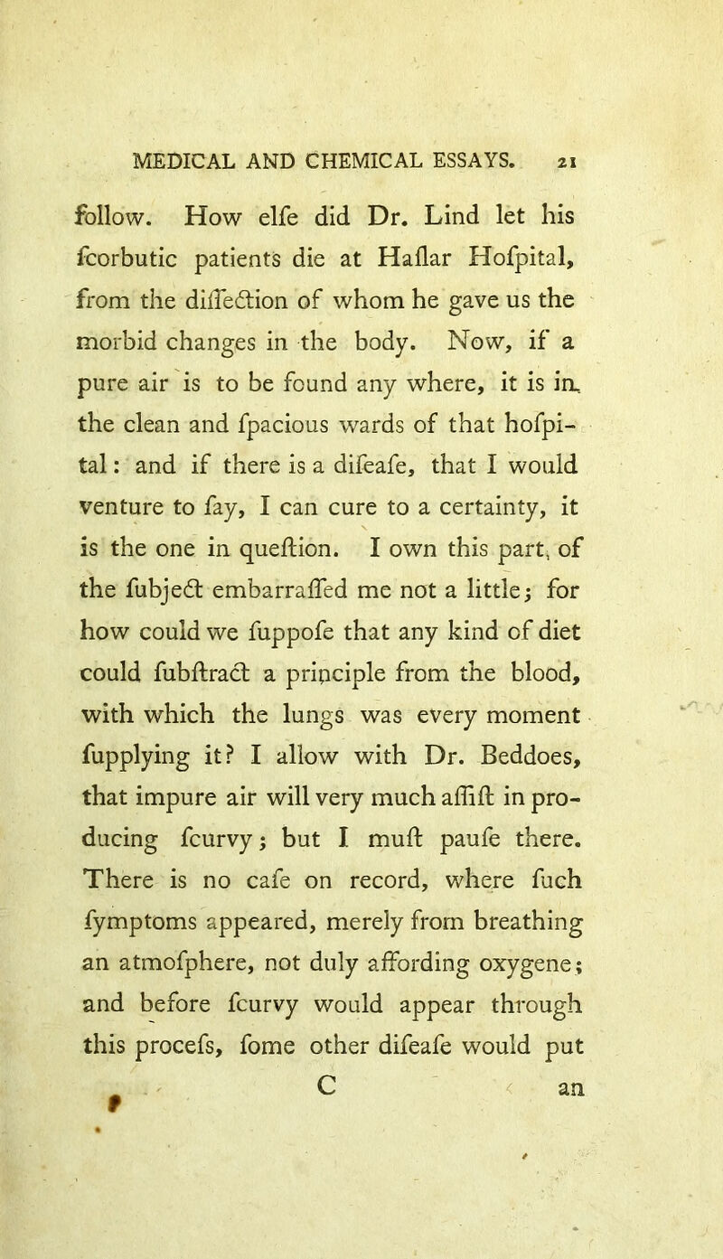 follow. How elfe did Dr. Lind let his fcorbutic patients die at Hallar Hofpital, from the dilfe&ion of whom he gave us the morbid changes in the body. Now, if a pure air is to be found any where, it is in, the clean and fpacious wards of that hofpi- tal : and if there is a difeafe, that I would venture to fay, I can cure to a certainty, it is the one in queftion. I own this part, of the fubjedt embarraffed me not a little; for how could we fuppofe that any kind of diet could fubftract a principle from the blood, with which the lungs was every moment fupplying it? I allow with Dr. Beddoes, that impure air will very much affift in pro- ducing fcurvy; but I muff paufe there. There is no cafe on record, where fuch fymptoms appeared, merely from breathing an atmofphere, not duly affording oxygene; and before fcurvy would appear through this procefs, fome other difeafe would put C < an