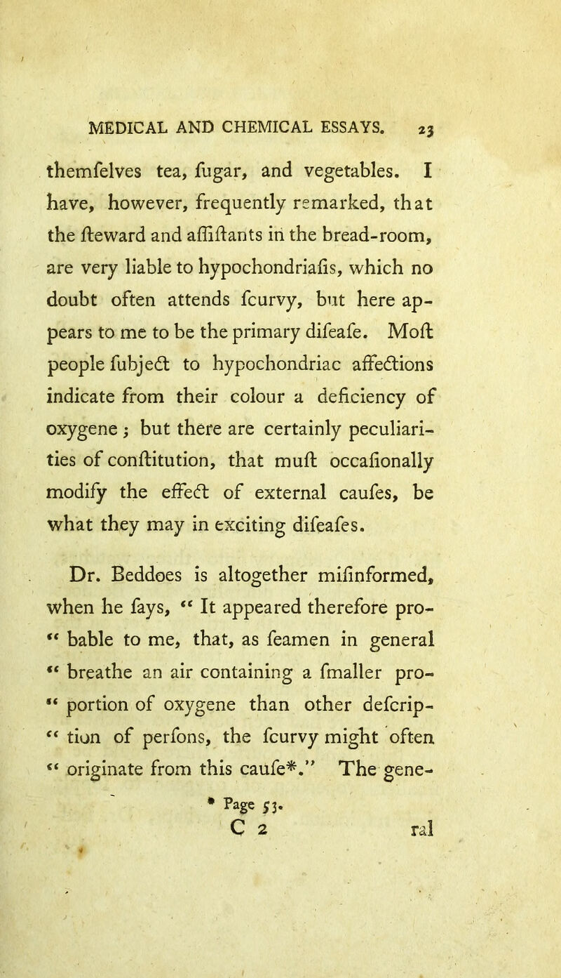 themfelves tea, fugar, and vegetables. I have, however, frequently remarked, that the fteward and afliftants in the bread-room, are very liable to hypochondriacs, which no doubt often attends fcurvy, but here ap- pears to me to be the primary difeafe. Moft people fubjedt to hypochondriac affedtions indicate from their colour a deficiency of oxygene ; but there are certainly peculiari- ties of conftitution, that muft occafionally modify the effedt of external caufes, be what they may in exciting difeafes. Dr. Beddoes is altogether mifinformed, when he fays, “ It appeared therefore pro- “ bable to me, that, as feamen in general “ breathe an air containing a fmaller pro- “ portion of oxygene than other defcrip- “ tion of perfons, the fcurvy might often “ originate from this caufe*.” The gene- * Page 53. C 2 * 0 ral