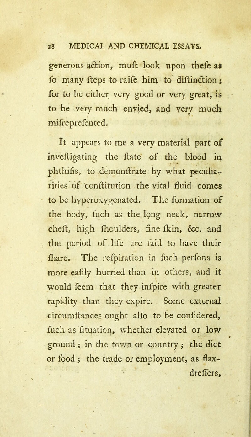 generous adtion, mull look upon thefe as fo many Heps to raife him to dillindtion; for to be either very good or very great, is to be very much envied, and very much mifreprefented. It appears to me a very material part of invelligating the Hate of the blood in phthilis, to demonflrate by what peculia- rities of conllitution the vital fluid comes to be hyperoxygenated. The formation of the body, fuch as the lpng neck, narrow chell, high Ihoulders, fine Ikin, &c. and the period of life are laid to have their lhare. The refpiration in fuch perfons is more eafily hurried than in others, and it would feem that they infpire with greater rapidity than they expire. Some external circumllances ought alfo to be confidered, fuch as fituation, whether elevated or low ground ; in the town or country; the diet or food the trade or employment, as flax- dreflers.