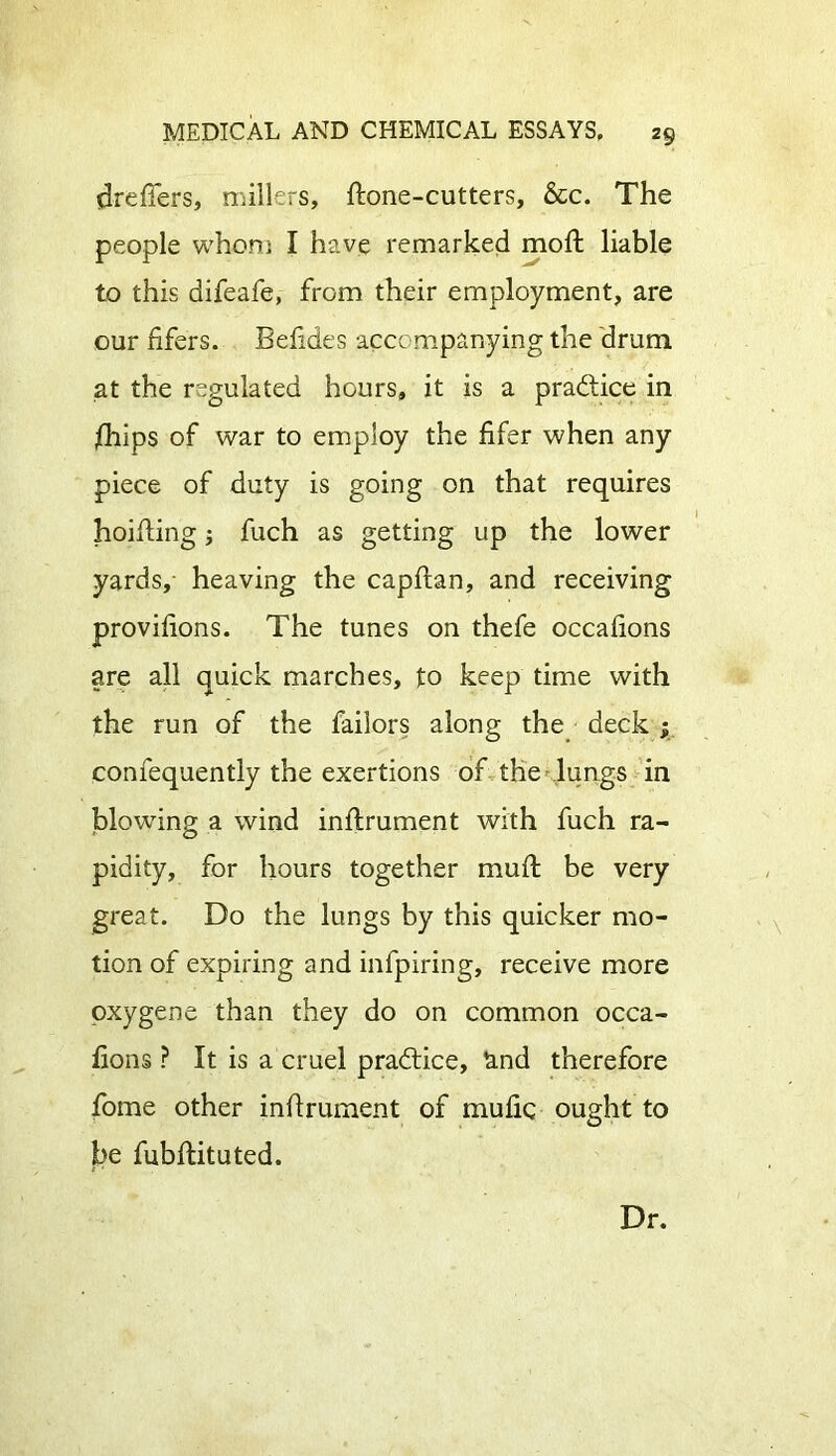 dreflers, millers, Hone-cutters, &c. The people whom I have remarked moft liable to this difeafe, from their employment, are our lifers. Belides accompanying the drum at the regulated hours, it is a practice in /hips of war to employ the lifer when any piece of duty is going on that requires hoifting; fuch as getting up the lower yards, heaving the capltan, and receiving provilions. The tunes on thefe occalions are all quick marches, to keep time with the run of the failors along the deck ; confequently the exertions of the lungs in blowing a wind inflrument with fuch ra- pidity, for hours together mull be very great. Do the lungs by this quicker mo- tion of expiring and infpiring, receive more oxygene than they do on common occa- lions ? It is a cruel practice, and therefore fome other inflrument of mulic ought to be fubllituted. Dr.