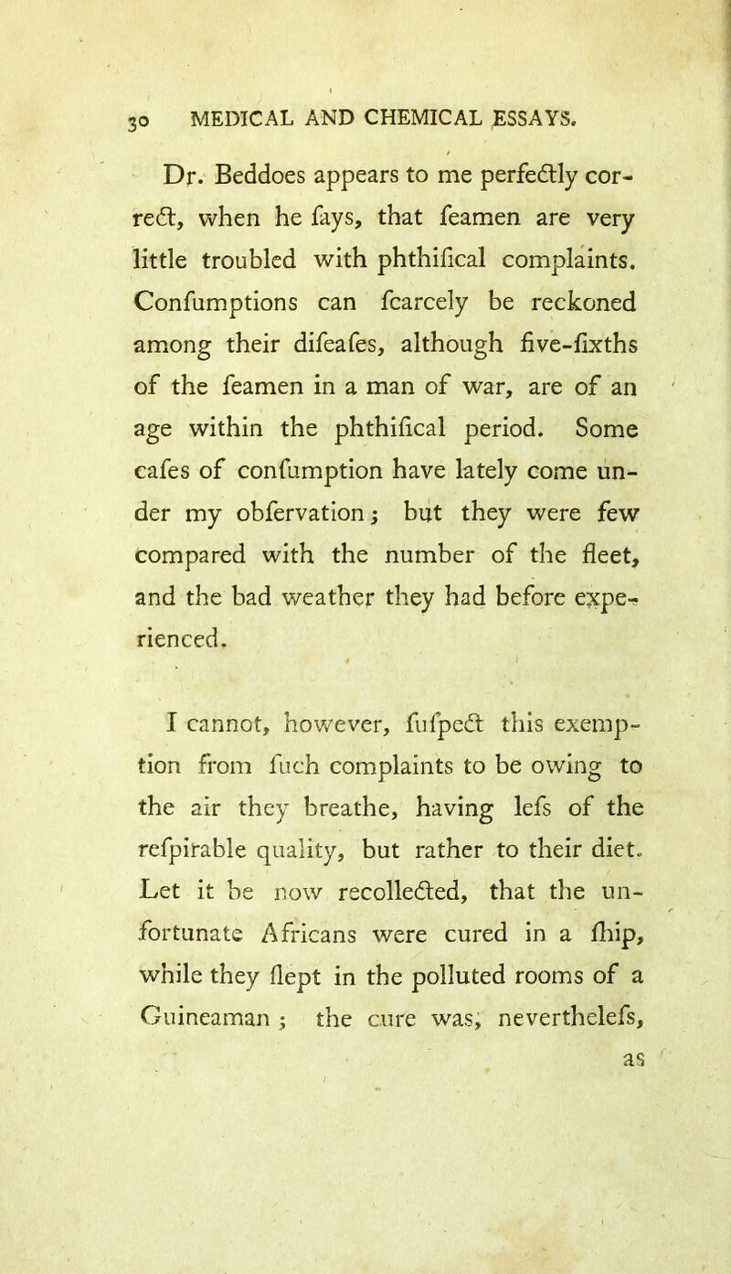 Dr. Beddoes appears to me perfectly cor- rect, when he fays, that feamen are very little troubled with phthidcal complaints. Confumptions can fcarcely be reckoned among their difeafes, although five-fixths of the feamen in a man of war, are of an age within the phthiiical period. Some cafes of confumption have lately come un- der my obfervation; but they were few compared with the number of the fleet, and the bad weather they had before e^per. rienced. I cannot, however, fufpeCt this exemp- tion from fuch complaints to be owing to the air they breathe, having lefs of the refpirable quality, but rather to their diet* Let it be now recollected, that the un- fortunate Africans were cured in a fhip, while they dept in the polluted rooms of a Guirteaman ; the cure was, neverthelefs. as