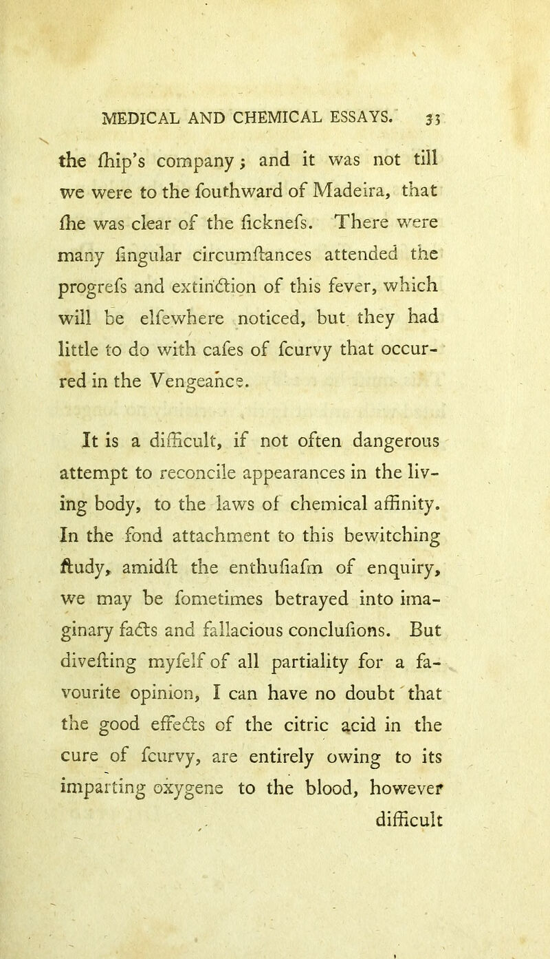 the fhip’s company; and it was not till we were to the fouthward of Madeira, that flie was clear of the ficknefs. There were many lingular circumflances attended the progrefs and extinction of this fever, which will be elfewhere noticed, but they had little to do with cafes of fcurvy that occur- red in the Vengeance. It is a difficult, if not often dangerous attempt to reconcile appearances in the liv- ing body, to the laws of chemical affinity. In the fond attachment to this bewitching ftudy, amidft the enthuliafm of enquiry, we may be fometimes betrayed into ima- ginary faCts and fallacious conclufions. But divefting myfelf of all partiality for a fa- vourite opinion, I can have no doubt that the good efFeCts of the citric acid in the cure of fcurvy, are entirely owing to its imparting oxygene to the blood, however difficult