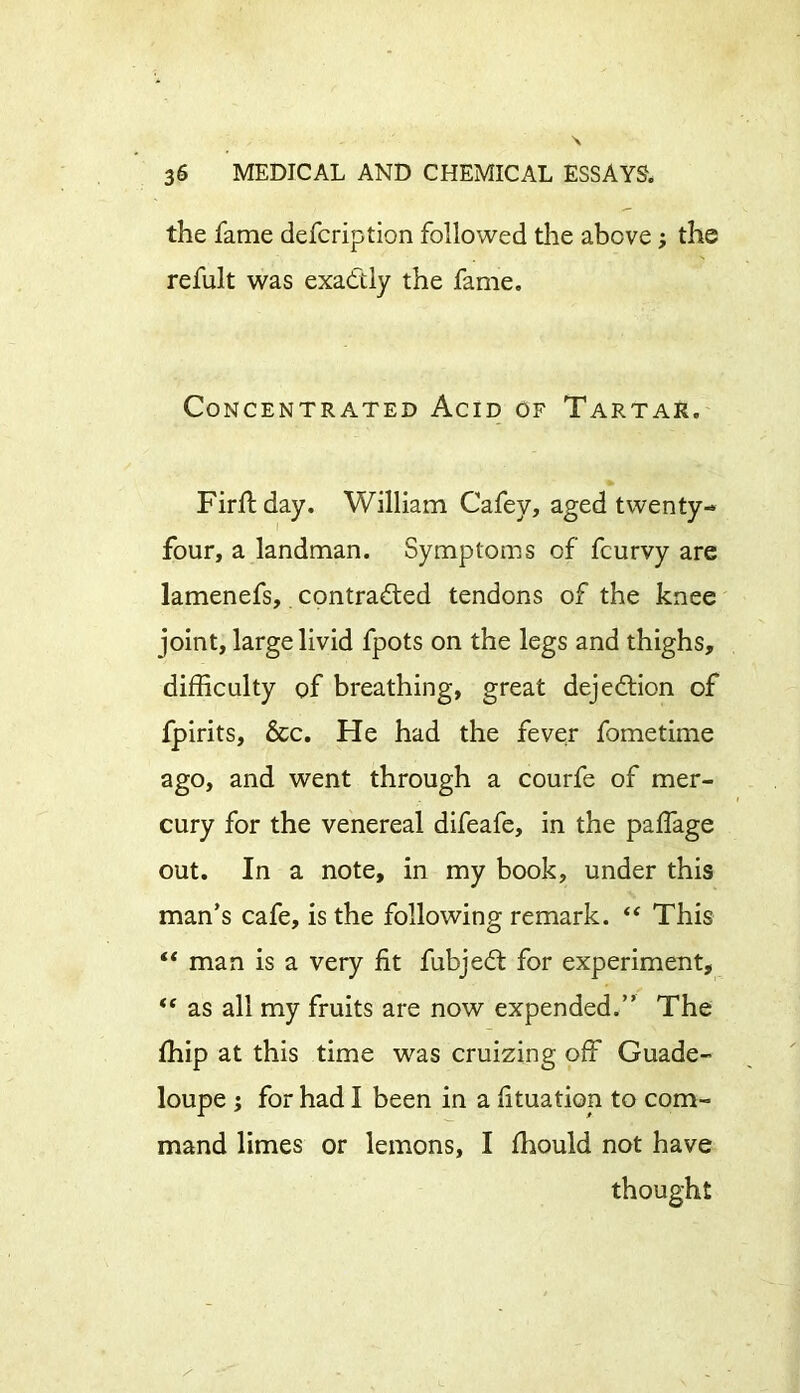 the fame defcription followed the above; the refult was exactly the fame. Concentrated Acid of Tartar, Firffday. William Cafey, aged twenty- four, a landman. Symptoms of fcurvy are lamenefs, contracted tendons of the knee joint, large livid fpots on the legs and thighs, difficulty of breathing, great dejeCtion of fpirits. See. He had the fever fometime ago, and went through a courfe of mer- cury for the venereal difeafe, in the paffage out. In a note, in my book, under this man’s cafe, is the following remark. “ This “ man is a very fit fubjeCt for experiment, “ as all my fruits are now expended.” The ffiip at this time was cruizing off Guade- loupe ; for had I been in a fituation to com- mand limes or lemons, I fhould not have thought