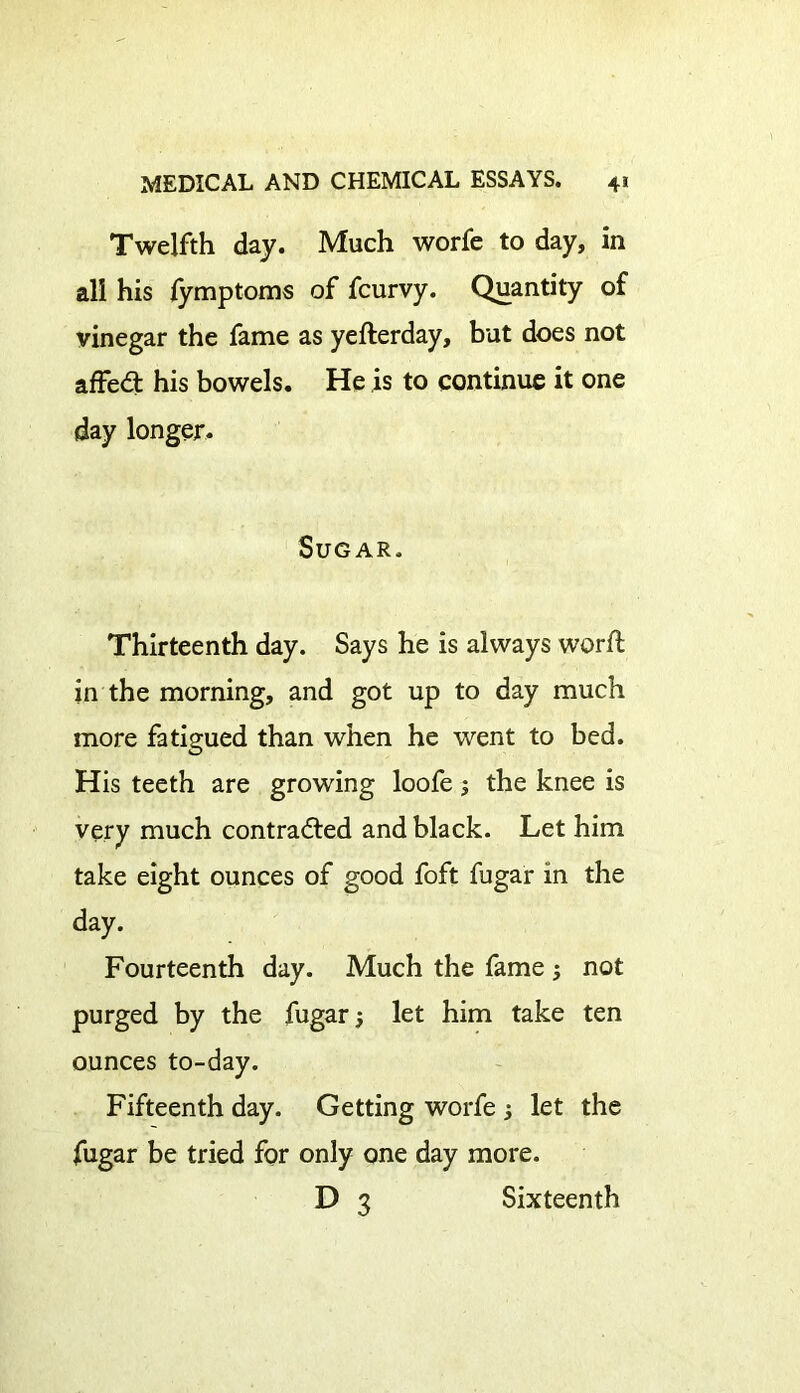 Twelfth day. Much worfe to day, in all his fymptoms of fcurvy. Quantity of vinegar the fame as yefterday, but does not affeCt his bowels. He is to continue it one day longer. Sugar. Thirteenth day. Says he is always worft in the morning, and got up to day much more fatigued than when he went to bed. His teeth are growing loofe; the knee is very much contracted and black. Let him take eight ounces of good foft fugar in the day. Fourteenth day. Much the fame 3 not purged by the fugar 5 let him take ten ounces to-day. Fifteenth day. Getting worfe 3 let the fugar be tried for only one day more. D 3 Sixteenth