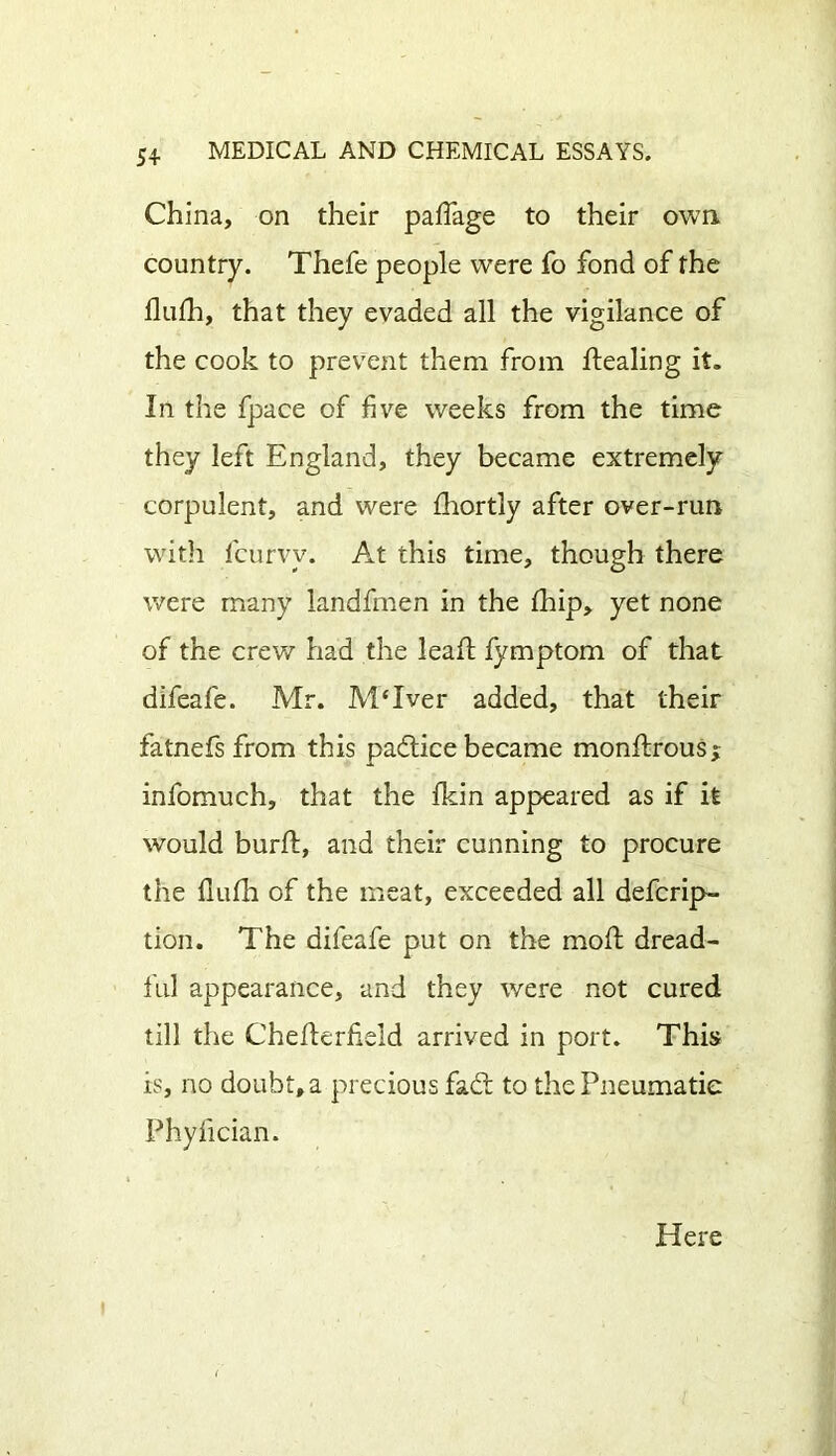 China, on their pafiage to their own country. Thefe people were fo fond of the flufh, that they evaded all the vigilance of the cook to prevent them from dealing it. In the fpace of five weeks from the time they left England, they became extremely corpulent, and were fhortly after over-run with fcurvy. At this time, though there were many landfmen in the fhip, yet none of the crew had the lead; fymptom of that difeafe. Mr. MTver added, that their fatnefs from this padice became mondrous* infomuch, that the ikin appeared as if it would burd, and their cunning to procure the fluda of the meat, exceeded all defcrip- tion. The difeafe put on the mod dread- ful appearance, and they were not cured till the Chederfield arrived in port. This is, no doubt, a precious fad to the Pneumatic Phydcian. Here