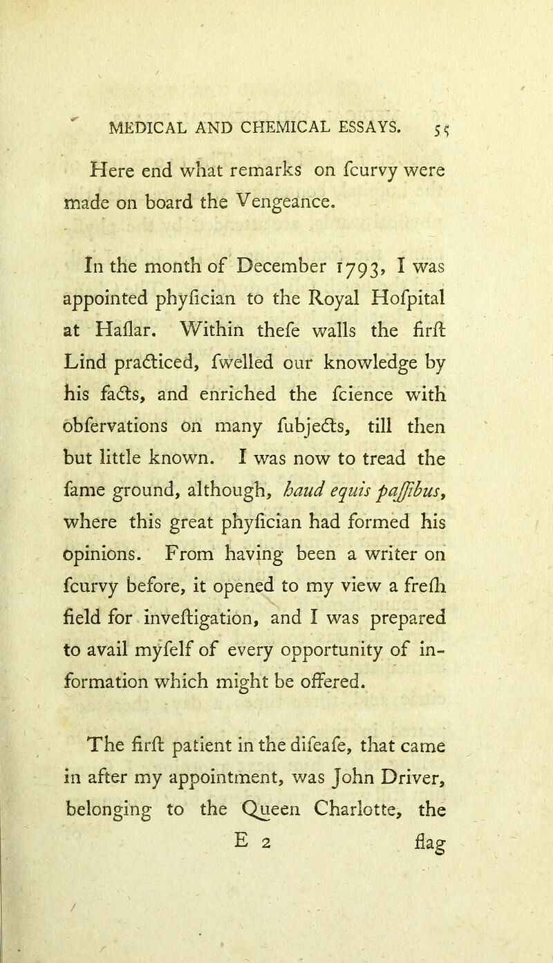 Here end what remarks on fcurvy were made on board the Vengeance. In the month of December 1793, I was appointed phylician to the Royal Hofpital at Hallar. Within thefe walls the firft Lind practiced, fwelled our knowledge by his fadts, and enriched the fcience with obfervations on many fubjedts, till then but little known. I was now to tread the fame ground, although, baud equis pajfibus> where this great phylician had formed his opinions. From having been a writer on fcurvy before, it opened to my view a frelh field for inveftigation, and I was prepared to avail myfelf of every opportunity of in- formation which might be offered. The firft patient in the difeafe, that came in after my appointment, was John Driver, belonging to the Queen Charlotte, the E 2 flag