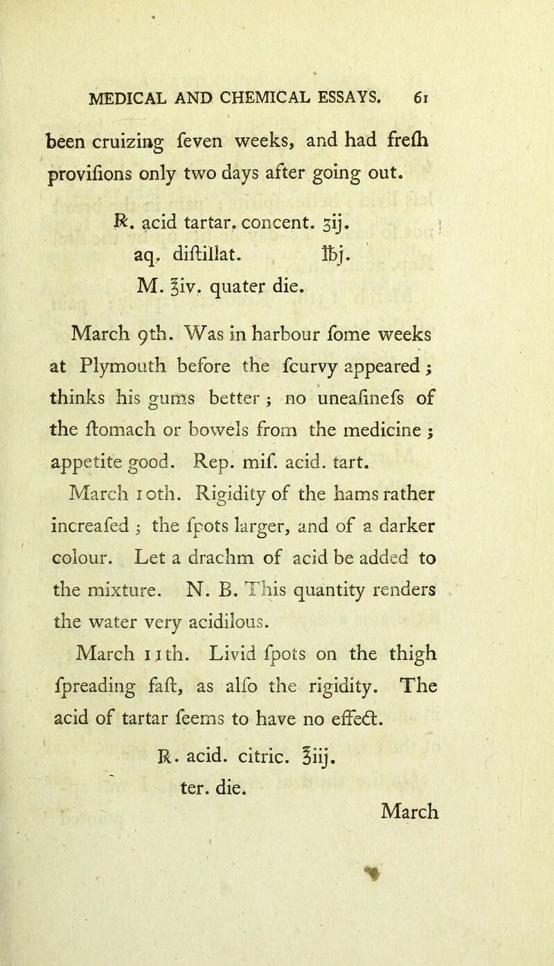 been cruizing feven weeks, and had fre£h provifions only two days after going out. R. acid tartar, concent, sij. aq. diftillat. Ibj. M. §iv. quater die. March 9th. Was in harbour fome weeks at Plymouth before the fcurvy appeared; thinks his gums better ; no unealinefs of the ftomach or bowels from the medicine ; appetite good. Rep. mif. acid. tart. March 10th. Rigidity of the hams rather increafed ; the fpots larger, and of a darker colour. Let a drachm of acid be added to the mixture. N. E. This quantity renders the water very acidilous. March nth. Livid fpots on the thigh fpreading faft, as alfo the rigidity. The acid of tartar feems to have no effedt. R. acid, citric. Eiij. ter. die. March