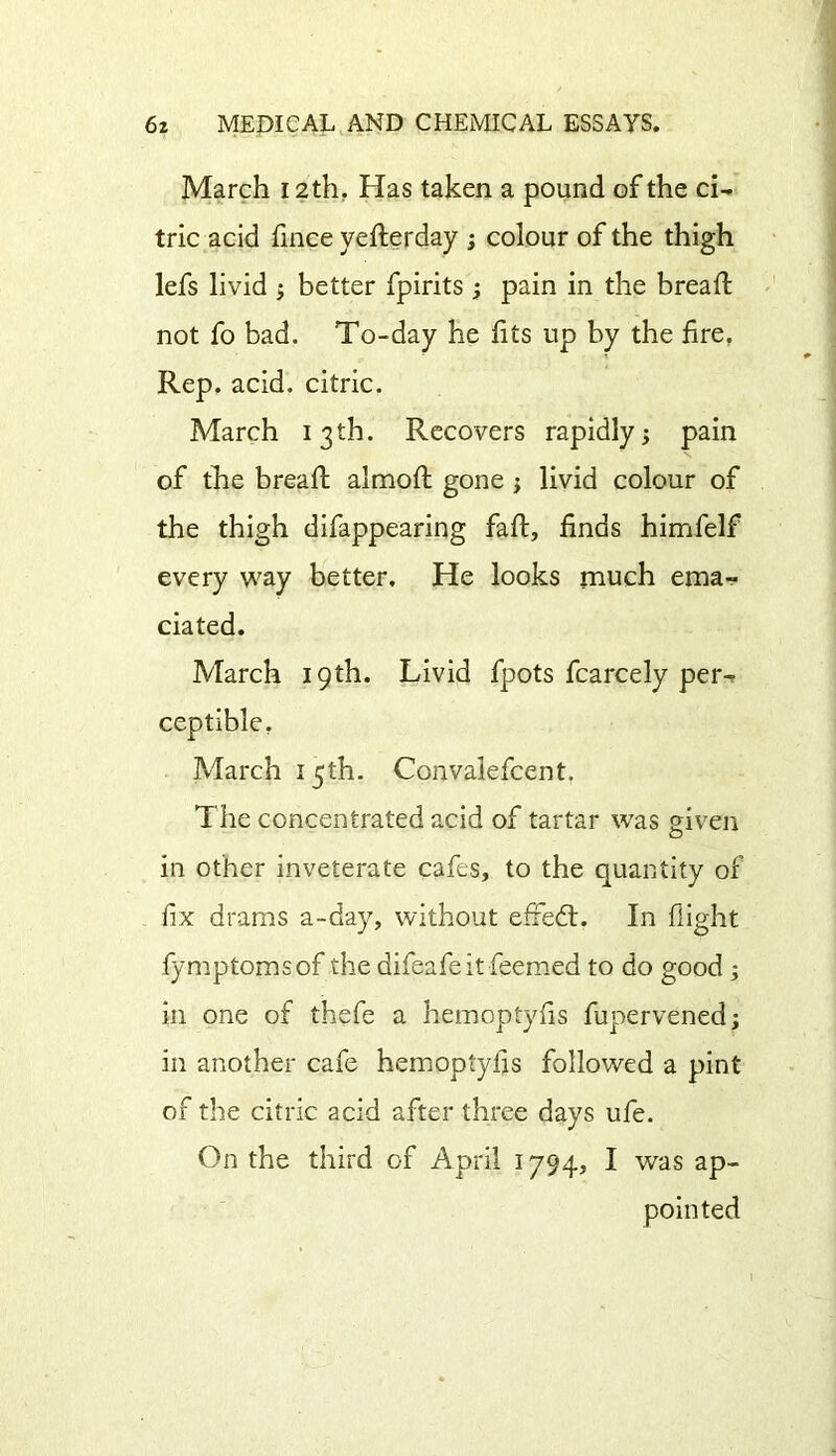 March 12th. Has taken a pound of the ci- tric acid fince yefterday ; colour of the thigh lefs livid ; better fpirits ; pain in the bread: not fo bad. To-day he fits up by the fire. Rep. acid, citric. March 13th. Recovers rapidly; pain of the bread: almod: gone; livid colour of the thigh difappearing fad, finds himfelf every way better. He looks much ema- ciated. March 19th. Livid fpots fcarcely per-* ceptible, March 15 th. Convaiefcent. The concentrated acid of tartar was given in other inveterate cafes, to the quantity of fix drams a-day, without e£Fe£t. In flight fymptomsof the difeafe it deemed to do good ; in one of thefe a hemoptyfis fupervened; in another cafe hemoptyfis followed a pint of the citric acid after three days ufe. On the third of April 1794, I was ap- pointed