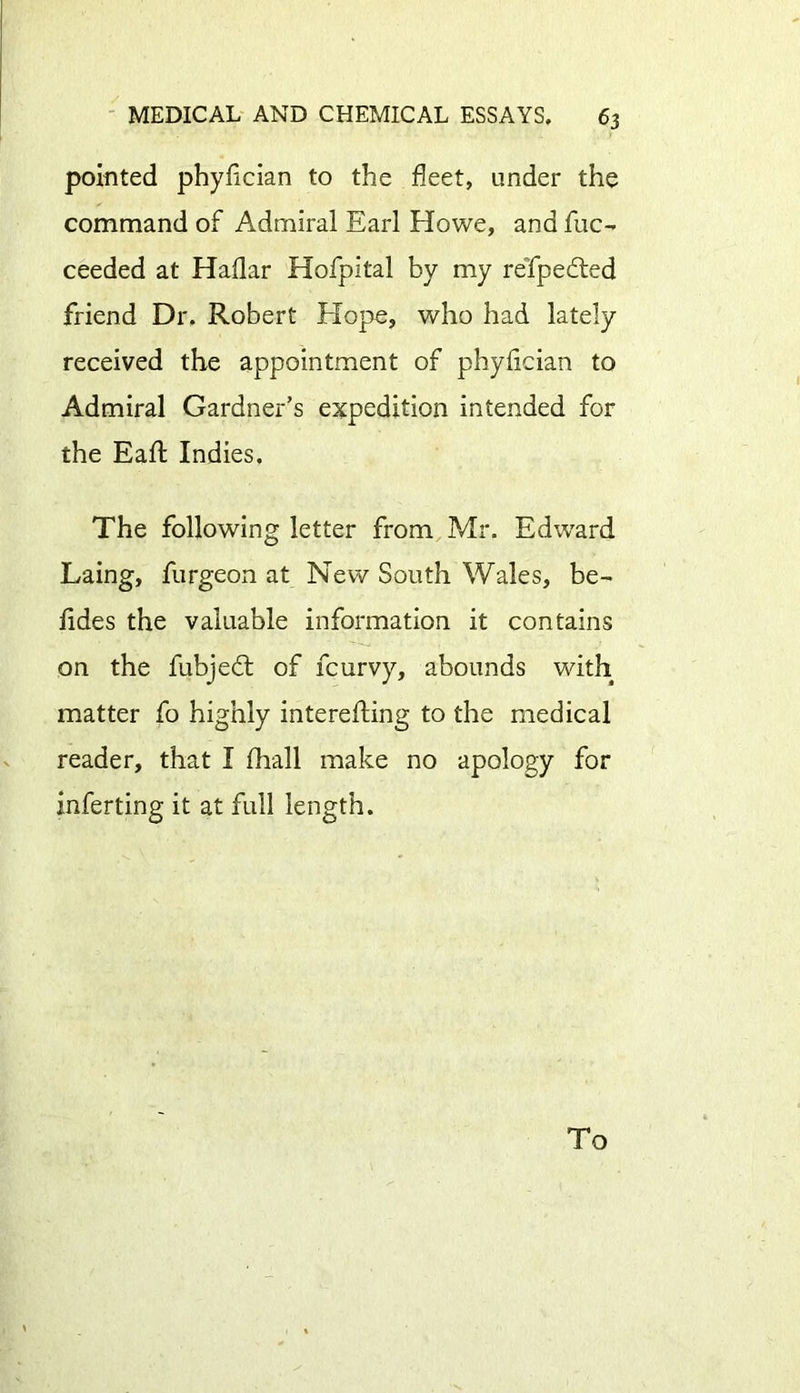 pointed phyfician to the fleet, under the command of Admiral Earl Howe, and fuc- ceeded at Haflar Hofpital by my refpedted friend Dr. Robert Elope, who had lately received the appointment of phyfician to Admiral Gardner’s expedition intended for the Eaft Indies. The following letter from Mr. Edward Laing, furgeon at New South Wales, be- fides the valuable information it contains on the fubjedt of fcurvy, abounds with matter fo highly interefting to the medical reader, that I fhall make no apology for inferting it at full length. To