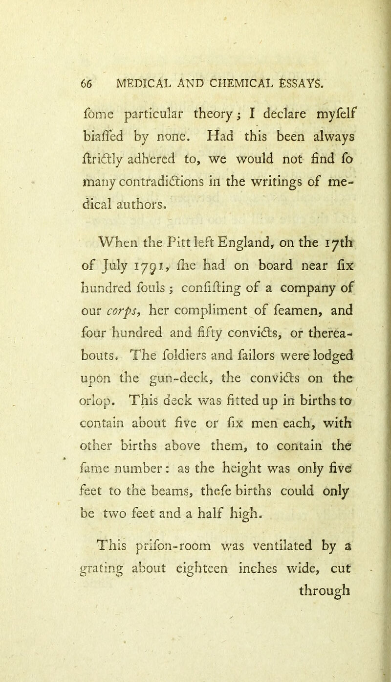 fome particular theory; I declare myfelf biafied by none. Had this been always ftridtly adhered to, we would not find fo many contradictions in the writings of me- dical authors. When the Pitt left England, on the 17th of July 1791, fhe had on board near fix hundred fouls ; confining of a company of our corps, her compliment of feamen, and four hundred and fifty convicts, or therea- bouts. The foldiers and bailors were lodged upon the gun-deck, the convidts on the orlop. This deck was fitted up in births to contain about five or fix men each, with other births above them, to contain the fame number: as the height was only five feet to the beams, thefe births could only be two feet and a half high. This prifon-room was ventilated by a grating about eighteen inches wide, cut through