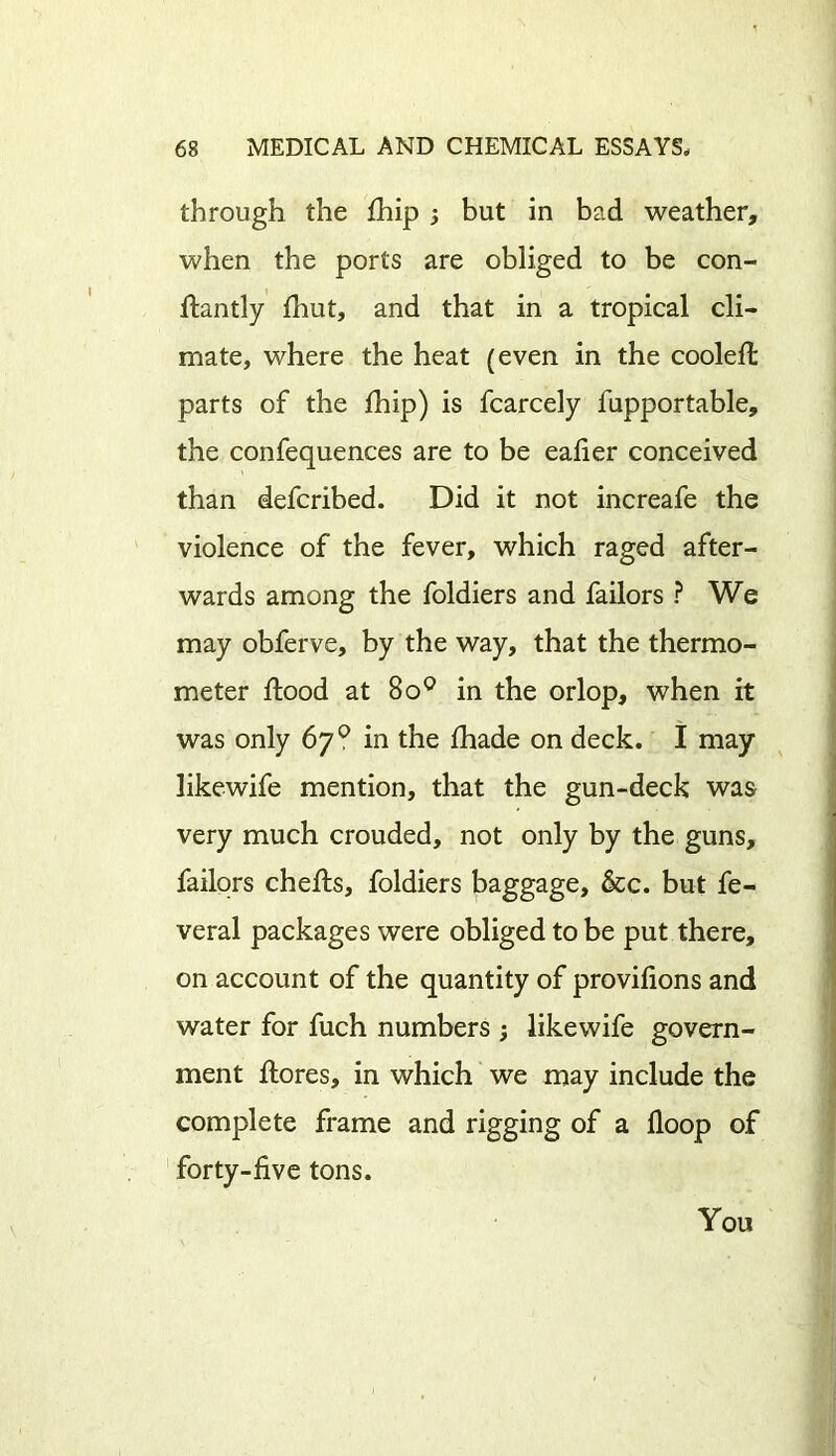 through the fhip but in bad weather, when the ports are obliged to be con- flantly fhut, and that in a tropical cli- mate, where the heat (even in the cooleffc parts of the fhip) is fcarcely fupportable, the confequences are to be eafier conceived than defcribed. Did it not increafe the violence of the fever, which raged after- wards among the foldiers and failors ? We may obferve, by the way, that the thermo- meter flood at 8o° in the orlop, when it was only 67° in the fhade on deck. I may likewife mention, that the gun-deck was very much crouded, not only by the guns, failors chefls, foldiers baggage, &c. but fe- veral packages were obliged to be put there, on account of the quantity of provifions and water for fuch numbers ; likewife govern- ment flores, in which we may include the complete frame and rigging of a Hoop of forty-five tons. You