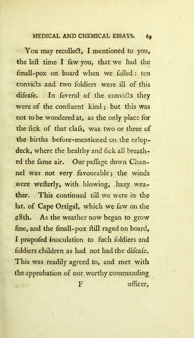 You may recoiled, I mentioned to yon, the lad; time I faw you, that we had the fmall-pox on board when we failed : ten convids and two foldiers were ill of this difeafe* In feveral of the convids they were of the confluent kind; but this was not to be wondered at, as the only place for the flck of that clafs, was two or three of the births before-mentioned on the orlop- deck, where the healthy and flck all breath- ed the fame air. Ourpaflage down Chan- nel was not very favourable; the winds were wefterly, with blowing, hazy wea- ther. This continued till we were in the lat. of Cape Ortigal, which we faw on the 28th. As the weather now began to grow fine, and the fmall-pox ftill raged on board, I propofed inoculation to fuch foldiers and foldiers children as had not had the difeafe. This was readily agreed to, and met with the approbation of our worthy commanding F officer.