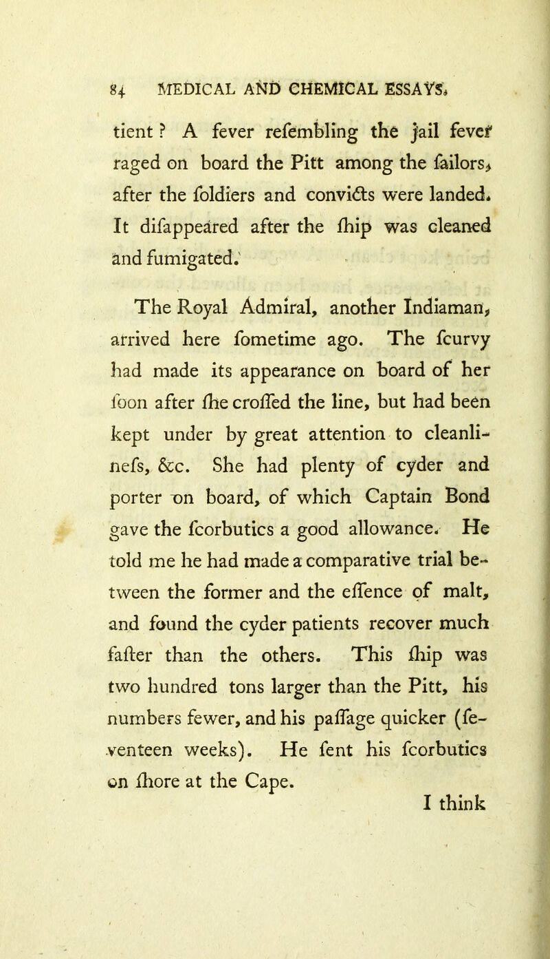 tient ? A fever refembling the jail fevef raged on board the Pitt among the failors* after the foldiers and convidts were landed* It difappeared after the fhip was cleaned and fumigated. The Royal Admiral, another Indiaman, arrived here fometime ago. The fcurvy had made its appearance on board of her loon after Ihe crolfed the line, but had been kept under by great attention to cleanli- nefs, &c. She had plenty of cyder and porter T)n board, of which Captain Bond gave the fcorbutics a good allowance. He told me he had made a comparative trial be- tween the former and the eifence of malt, and found the cyder patients recover much fafter than the others. This fhip was two hundred tons larger than the Pitt, his numbers fewer, and his palfage quicker (fe- venteen weeks). He fent his fcorbutics on fhore at the Cape. I think