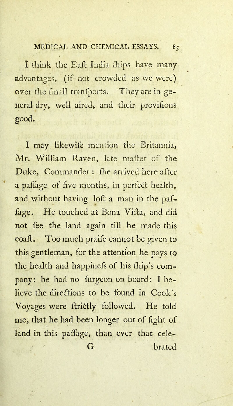 I think the Eail India Uiips have many advantages, (if not crowded as we were) over the fmall tranfports. They are in ge- neral dry, well aired, and their provilions good. I may likewife mention the Britannia, Mr. William Raven, late mailer of the Duke, Commander : floe arrived here after a paifage of five months, in perfedt health, and without having loil a man in the paf- fage. He touched at Bona Villa, and did not fee the land again till he made this coail. Too much praife cannot be given to this gentleman, for the attention he pays to the health and happinefs of his ihip’s com- pany: he had no furgeon on beard: I be- lieve the directions to be found in Cook’s Voyages were ilridtly followed. He told me, that he had been longer out of fight of land in this paifage, than ever that cele- G bra ted