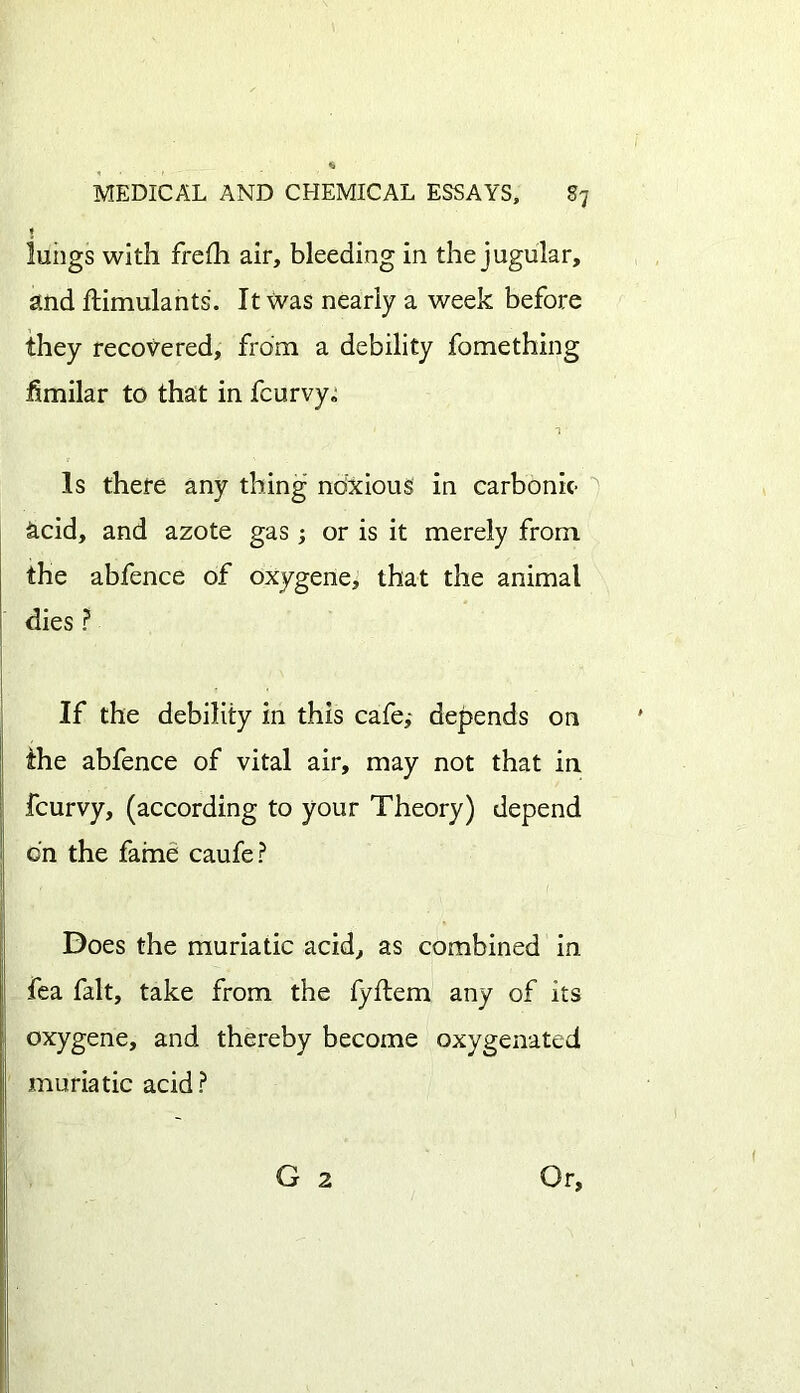 $ lungs with freih air, bleeding in the jugular, and ftimulants. It was nearly a week before they recovered, from a debility fomething fimilar to that in fcurvy. a Is there any thing noxious in carbonic- acid, and azote gas; or is it merely from the abfence of oxygene, that the animal dies ? If the debility in this cafe,- depends on the abfence of vital air, may not that in fcurvy, (according to your Theory) depend on the fame caufe? Does the muriatic acid, as combined in fea fait, take from the fyitem any of its oxygene, and thereby become oxygenated muriatic acid?