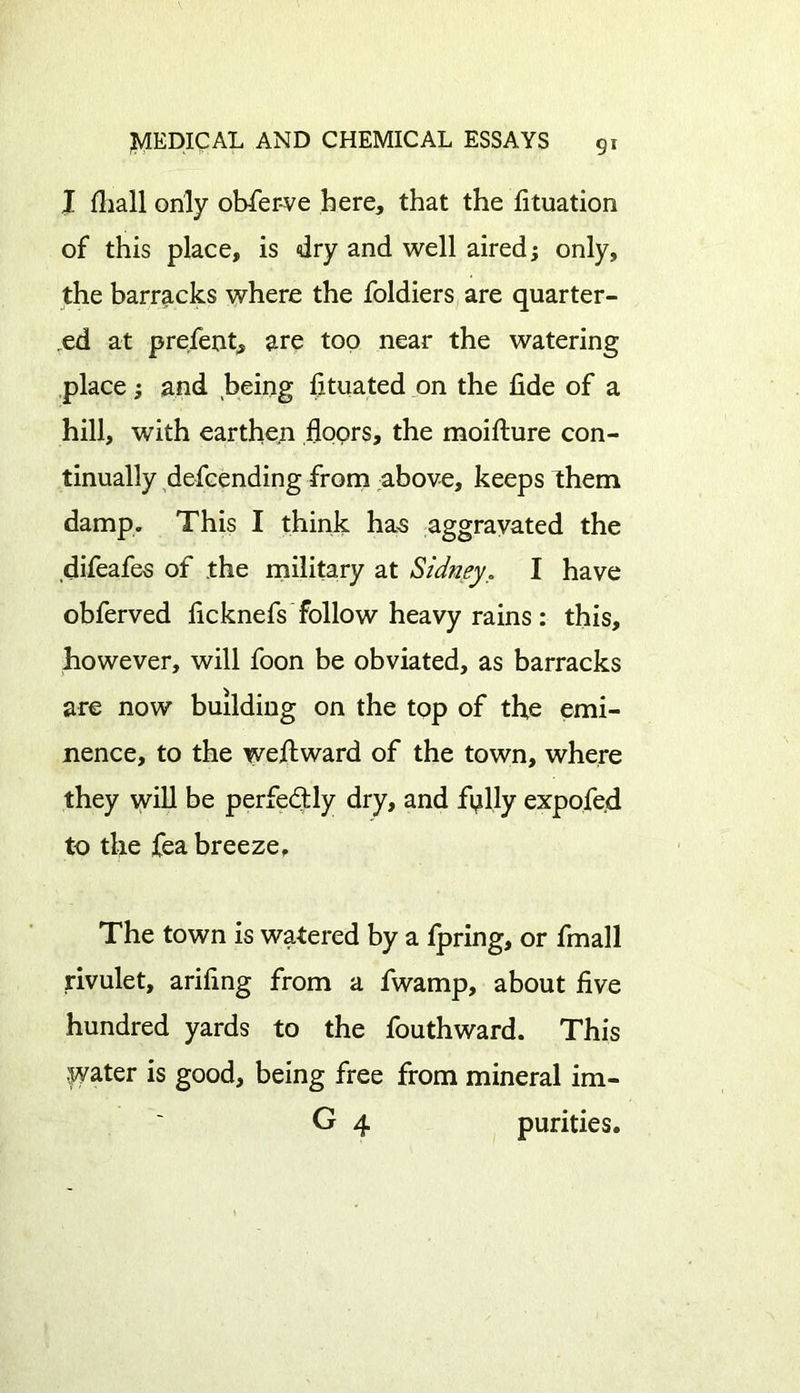 I fhall only obfer-ve here, that the fituation of this place, is dry and well aired; only, the barracks where the foldiers are quarter- ed at prefent, are too near the watering place; and being fituated on the fide of a hill, with earthen floors, the moifture con- tinually defcending from above, keeps them damp. This I think has aggravated the difeafes of the military at Sidney. I have obferved ficknefs follow heavy rains : this, however, will foon be obviated, as barracks are now building on the top of the emi- nence, to the weftward of the town, where they will be perfectly dry, and fully expofe.d to the fea breeze. The town is watered by a fpring, or fmall rivulet, arifing from a fwamp, about five hundred yards to the fouthward. This jyater is good, being free from mineral im- G 4 purities.